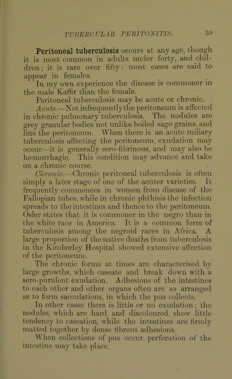 TUJlEUaULAli FERITONITIS. 5!t Peritoneal tuberculosis occurs at any age, though it is most common in adults under forty, and chil- dren ; it is rare over fifty: most cases are said to appear in females. In my own experience the disease is commoner in the male Kaffir than the female. Peritoneal tuberculosis may be acute or chronic. Acute.—Not infrequently the peritoneum is affected in chronic pulmonary tuberculosis. The nodules are qrey granular bodies not unlike boiled sago grains, and line the peritoneum. When there is an acute miliary tuberculosis affecting the peritoneum, exudation may occur—it is generally sero-fibrinous, and may also be htemorrhagic. This condition may advance and take on a chronic course. Chronic.—^Chronic peritoneal tubercidosis is often simply a later stage of one of the acuter varieties. It frequently commences in ivomen from disease of the Fallopian tubes, Avhile in chronic phthisis the infection spreads to the intestines and thence to the peritoneum. Osier states that it is commoner in the negro than in the white race in America. It is a common form of tuberculosis among the negroid races in Africa. A large proportion of the native deaths from tuberculosis in the Kimberley Hospital showed extensive affection of the peritoneum. The chronic forms at times are characterised by large growths, which caseate and break down Avith a sero-purulent exudation. Adhesions of the intestines to each other and other organs often are so arranged as to form sacculations, in Avhich the pus collects. In other cases there is little or no exudation; the nodules, which are hard and discoloured, shoAv little tendency to caseation, Avhile the intestines are firmly matted together by dense fibrous adhesions. When collections of pus occur, perforation of the intestine may take place.