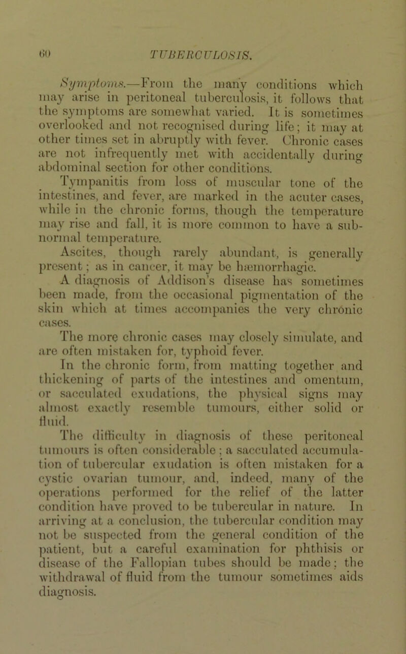 Surnptoras.—From the many conditions Avhich may arise in peritoneal tubercnlosis, it follows that the symptoms are somewhat varied. It is sometimes overlooked and not recognised during life; it may at other tiines set in abruptly with fever. Chronic cases are not infrequently met Avith accidentally during abdominal section for other conditions. Tympanitis from loss of mmscular tone of the intestines, and fever, are marked in the acuter cases, while in the chronic forms, though the temperature may rise and fall, it is more common to luiA’e a sub- normal temperature. Ascites, though rarely abundant, is generally present; as in cancer, it may be Incmorrhagic. A diagnosis of Addison’s disease has sometimes been made, from the occasional pigmentation of the skin which at times accompanies the very chronic cases. The more chronic cases may closely simulate, and are often mistaken for, typhoid fever. In the chronic form, from matting together and thickening of parts of the intestines and omentum, or sacculated exudations, the physical signs may almost exactly resemble tumours, cither solid or fluid. The (litHculty in diagnosis of these peritoneal tumours is often considerable ; a sacculated accumula- tion of tubercular exudation is often mistaken for a cystic ovarian tumour, and, indeed, many of the operations performed for the relief of tlie latter condition have ])roved to be tubercular in nature. In arriving at a conclusion, the tubercular condition may not be suspected from the general condition of the ])atient, hut a careful examination for phthisis or disease of the Fallopian tubes should be made; the Avithdrawal of fluid from the tumour sometimes aids diagnosis.