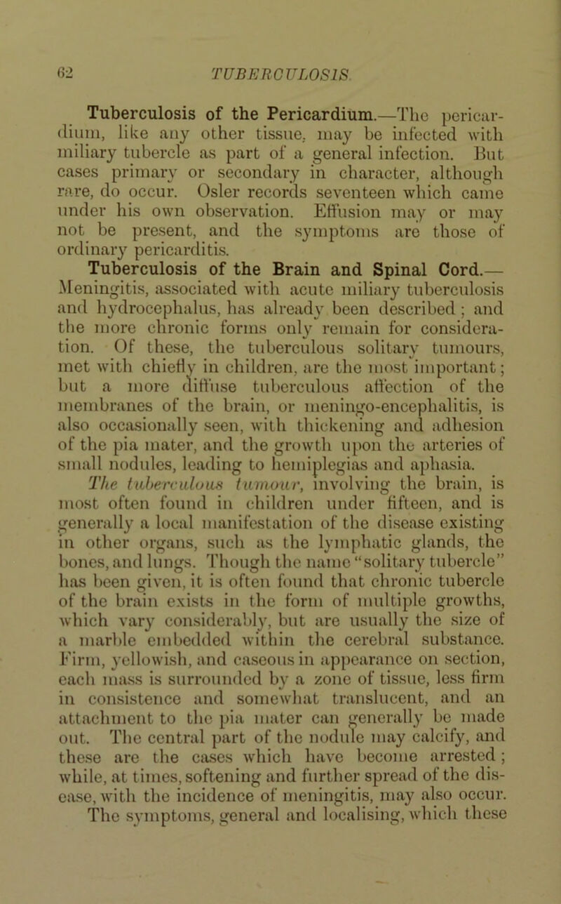 Tuberculosis of the Pericardium.—The pericar- dium, like any other tissue, may be infected with miliary tubercle as part of a general infection. But cases primary or secondary in character, although rare, do occur. Osier records seventeen which came under his own observation. Effusion may or may not be present, and the symptoms arc those of ordinary pericarditis. Tuberculosis of the Brain and Spinal Cord.— Meningitis, associated with acute miliary tuberculosis and hydrocephalus, has already been described; and tlie more chronic forms only remain for considera- tion. Of these, the tuberculous solitary tumour.s, met with chieff ' hildren, arc the most important; membranes of the brain, or meningo-encephalitis, is also occasionally seen, with thickening and adhesion of the pia mater, and the growth upon the arteries of small nodules, leading to hemiplegias and aphasia. The tiibercidom tumour, involving the brain, is most often found in children under fifteen, and is generally a local manifestation of the disease existing in other organs, such as the lymphatic glands, the bones, and lungs. Though the name “solitary tubercle” has been given, it is often found that chronic tubercle of the brain exists in the form of multiple growths, which vary considerably, but are usually the size of a marble embedded within the cerebral substance. Firm, yellowish, and caseous in apjiearance on section, each mass is surrounded by a zone of tissue, less firm in consistence and somewhat translucent, and an attachment to the pia mater can generally be made out. The central part of the nodule may calcify, and these are the cases which have become arrested; while, at times, softening and further spread of the dis- ease, with the incidence of meningitis, may also occur. The symptoms, general and localising, which these but a more tuberculous affection of the