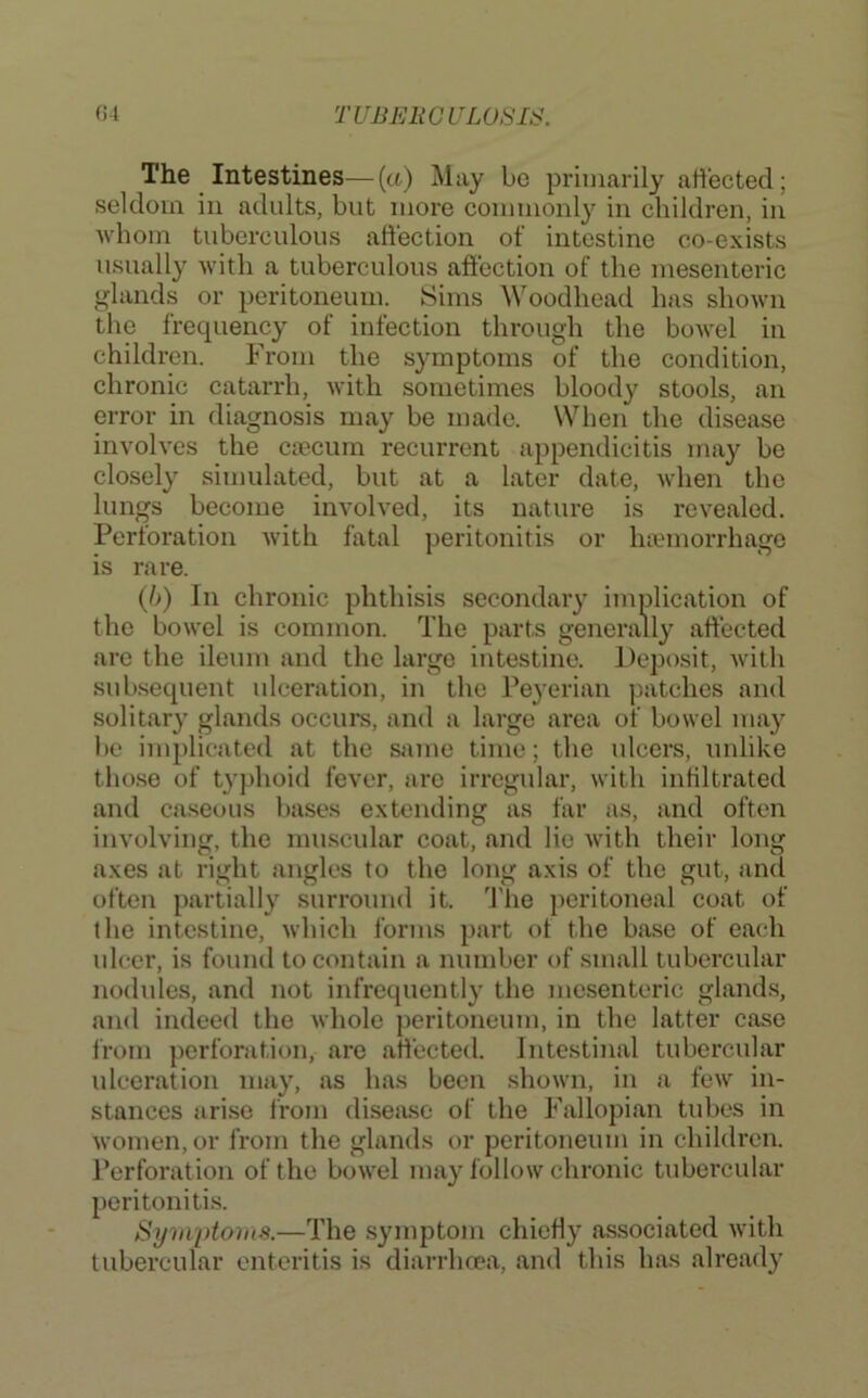 The Intestines—(a) May be primarily affected; seldom in adults, but more commonly in children, in whom tuberculous affection of intestine co-exists usually with a tuberculous affection of the mesenteric glands or peritoneum. Sims Woodhead has shown the frequency of infection through the bowel in children. From the symptoms of the condition, chronic catandi, with sometimes bloody stools, an error in diagnosis may be made. When the disease involves the ca?cum recurrent appendicitis may be closely simulated, but at a later date, when the lungs become involved, its nature is revealed. Perforation with fatal peritonitis or htemorrhage is rare. {h) In chronic phthisis secondary implication of the bowel is common. The parts generally affected are the ileum and the large intestine. Deposit, with subsequent ulceration, in the Peyerian patches and solitary glands occurs, and a large area of bowel may be implicated at the same time; the ulcers, unlike those of typhoid fever, are irregular, with infiltrated and caseous bases extending as far as, and often involving, the mu.scular coat, and lie with their long axes at right angles to the long axis of the gut, and often partially surround it. 'I'he peritoneal coat of the intestine, which forms part of the base of each ulcer, is found to contain a number of small tubercular nodules, and not infrequently the mesenteric glands, and indeed the whole peritoneum, in the latter case from perforation, are affected. Intestinal tubercular ulceration may, as has been shown, in a few in- stances arise from diseiise of the Fallopian tubes in women, or from the glands or peritoneum in children. Perforation of the bowel may follow chronic tubercular peritonitis. Sym'ptoms.—The symptom chietly associated with tubercular enteritis is diarrhoea, and this has already