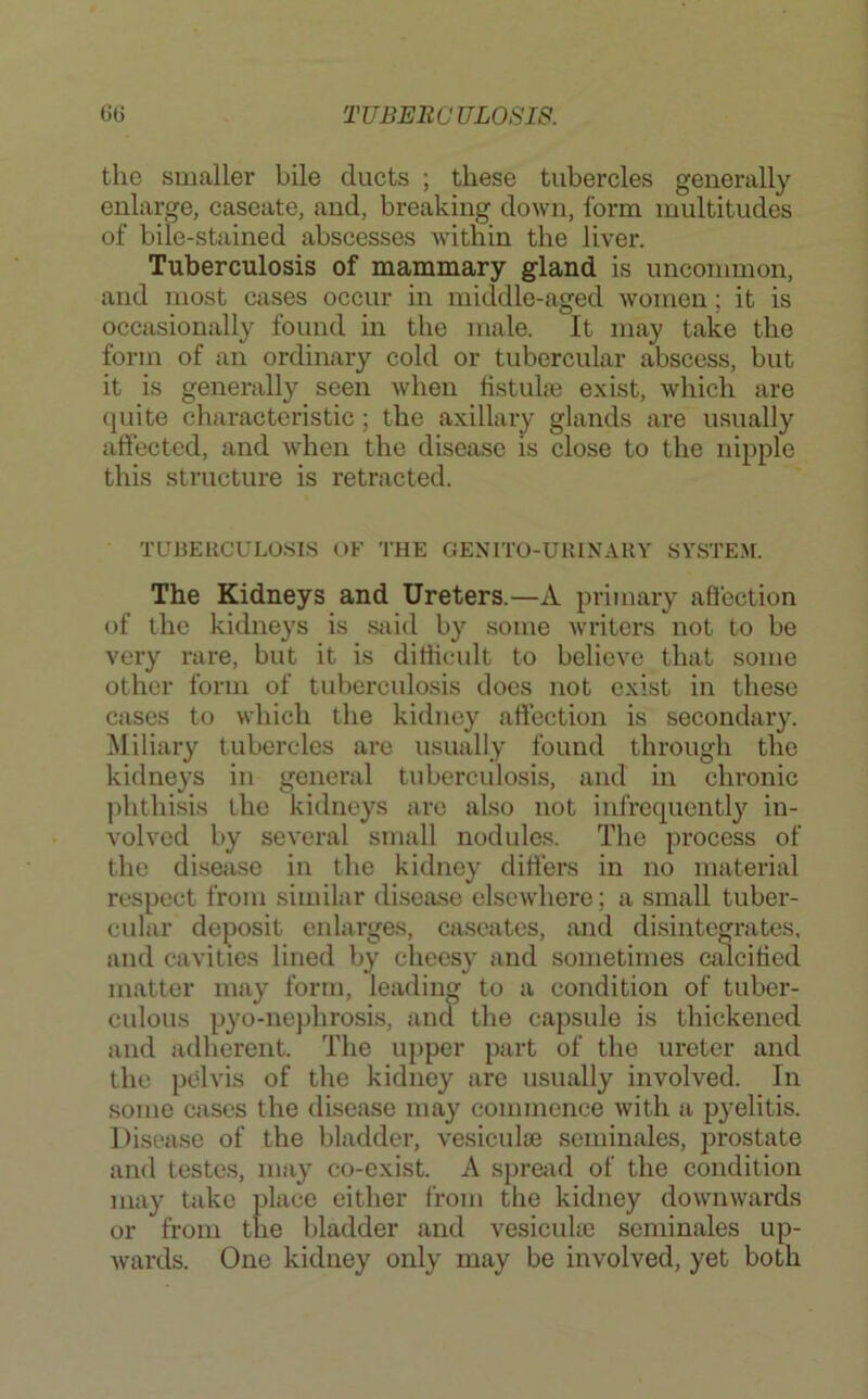 the smaller bile ducts ; these tubercles generally enlarge, caseate, and, breaking down, form multitudes of bile-stained abscesses within the liver. Tuberculosis of mammary gland is uncommon, and most cases occur in micldle-aged women; it is occasionally found in the male. It may take the form of an ordinary cold or tubercular abscess, but it is generally seen when tistuhe exist, which are (juite characteristic; the axillary glands are usually affected, and when the disease is close to the nipple this structure is retracted. TUUEllCULOSl.S OF THE GENITO-UUINARY SYSTEM. The Kidneys and Ureters.—A primary affection of the kidneys is Siiid by some writers not to be very rare, but it is ditiicult to believe that some other form of tuberculosis does not exist in these cases to which the kidney affection is secondary, ^liliary tubercles are usually found through the kidneys in general tubercidosis, and in chronic phthisis the kidneys arc also not infrequently in- volved by several small nodules. The process of the disease in the kidney differs in no material respect from similar disease elsewhere; a small tuber- cular deposit enlarges, caseates, and disintegrates, and cavities lined by cheesy and sometimes calcified matter may form, leading to a condition of tuber- culous pyo-nephrosis, and the capsule is thickened and adherent. The upper part of the ureter and the pelvis of the kidney are usually involved. In some cases the disease may commence with a pyelitis. Disease of the bladder, vesiculae seminales, prostate and testes, may co-exist. A sprciid of the condition may take place either from the kidney downwards or from the bladder and vesicuUe seminales up- wards. One kidney only may be involved, yet both
