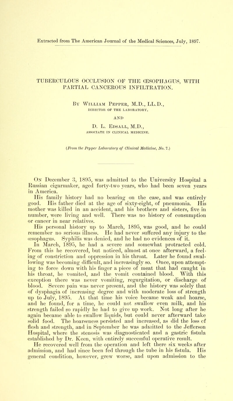 Extracted from The American Journal of the Medical Sciences, July, 1897. TUBERCULOUS OCCLUSION OF THE CESOPHAGUS, WITH PARTIAL CANCEROUS INFILTRATION. By William Pepper, M.D., LL.D., DIRECTOR OF THE LABORATORY, AND D. L. Edsall, M.D., ASSOCIATE IN CLINICAL MEDICINE. {From the Pepper Laboratory of Clinical Medicine, No. 7.) On December 3, 1895, was admitted to the University Hospital a Russian cigarmaker, aged forty-two years, who had been seven years in America. His family history had no bearing on the case, and was entirely good. His father died at the age of sixty-eight, of joueumonia. His mother was killed in an accident, and his brothers and sisters, five in number, were living and well. There was no history of consumption or cancer in near relatives. His personal history up to March, 1895, was good, and he could remember no serious illness. He had never suffered any injury to the cesophagus. Syphilis was denied, and he had no evidences of it. In March, 1895, he had a severe and somewhat protracted cold. From tills he recovered, bat noticed, almost at once afterward, a feel- ing of constriction and oppression in his throat. Later he found swal- lowing was becoming difficult, and increasingly so. Once, upon attempt- ing to force down with his finger a piece of meat that had caught in his throat, he vomited, and the vomit contained blood. With this exception there was never vomiting, regurgitation, or discharge of blood. Severe pain was never present, and the history was solely that of dysphagia of increasing degree and with moderate loss of strength up to July, 1895. At that time his voice became weak and hoarse, and he found, for a time, he could not swallow even milk, and his strength failed so rajiidly he had to give up work. Not long after he again became able to swallow liquids, but could never afterward take solid food. The hoarseness persisted and increased, as did the loss cf flesh and strength, and in September he was admitted to the Jefferson Hospital, where the stenosis was diagnosticated and a gastric fistula establislied by Dr. Keen, with entirely successful operative result. He recovered well from tlie operation and left there six weeks after admission, and had since been fed through the tube in his fistula. His general condition, however, grew worse, and upon admission to the