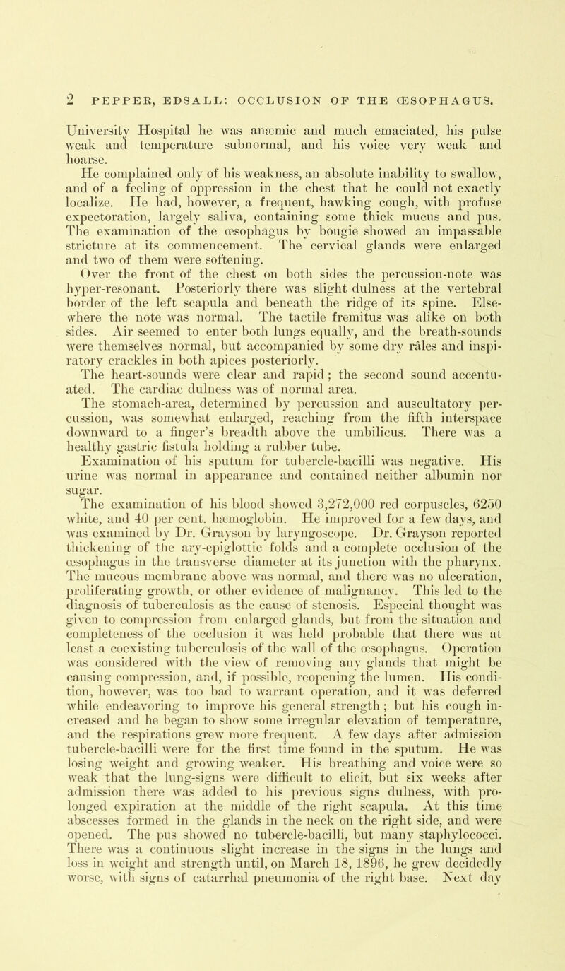 9 University Hospital he was ansemic and much emaciated, his pulse weak and temperature subnormal, and his voice very weak and hoarse. He complained only of his weakness, an absolute inability to swallow, and of a feeling of oppression in the chest that he could not exactly localize. He had, however, a frequent, hawking cough, with profuse expectoration, largely saliva, containing gome thick mucus and pus. The examination of the oesophagus by bougie showed an impassable stricture at its commencement. The cervical glands were enlarged and two of them were softening. Over the front of the chest on both sides the percussion-note was hyper-resonant. Posteriorly there was slight dulness at the vertebral border of the left scapula and beneath the ridge of its spine. Else- where the note was normal. The tactile fremitus was alike on both sides. Air seemed to enter both lungs equally, and the breath-sounds were themselves normal, but accompanied by some dry rales and inspi- ratory crackles in both apices posteriorly. The heart-sounds were clear and raj^id ; the second sound accentu- ated. The cardiac dulness was of normal area. The stomach-area, determined by percussion and auscultatory per- cussion, was somewhat enlarged, reaching from the fifth interspace downward to a finger’s breadth above the umbilicus. There was a healthy gastric fistula holding a rubber tube. Examination of his sputum for tubercle-bacilli was negative. His urine was normal in appearance and contained neither albumin nor sugar. The examination of his blood sliowed 3,272,000 red corpuscles, 6250 white, and 40 per cent, haemoglobin. He improved for a few days, and was examined by Dr. Grayson by laryngoscope. Dr. Grayson reported tliickening of the ary-epiglottic folds and a complete occlusion of tlie oesophagus in the transverse diameter at its junction with the pharynx. The mucous memln-ane above was normal, and there was no ulceration, proliferating growth, or other evidence of malignancy. This led to tlie diagnosis of tuberculosis as the cause of stenosis. Especial thought was given to conq^ression from enlarged glands, but from the situation and completeness of the occlusion it was held probable that there was at least a coexisting tuberculosis of the wall of the oesophagus. Operation was considered Avith the view of removing any glands that might be causing compression, and, if possible, reopening the lumen. His condi- tion, however, was too bad to warrant operation, and it was deferred while endeavoring to improve his general strength; but his cough in- creased and he began to show some irregular elevation of temperature, and the respirations grew more frequent. A few days after admission tubercle-bacilli were for the first time found in the sputum. He was losing Aveight and growing Aveaker. His breathing and voice were so AATak that the lung-signs Avere difficult to elicit, but six weeks after admission there Avas added to his previous signs dulness, Avith pro- longed expiration at the middle of the right scaj^ula. At this time abscesses formed in the glands in the neck on the right side, and were opened. The pus shoAved no tubercle-bacilli, but many staphylococci. There Avas a continuous slight increase in the signs in the lungs and loss in weight and strength until, on March 18, 1896, he greAV decidedly Avorse, Avith signs of catarrhal pneumonia of the right base. Next day