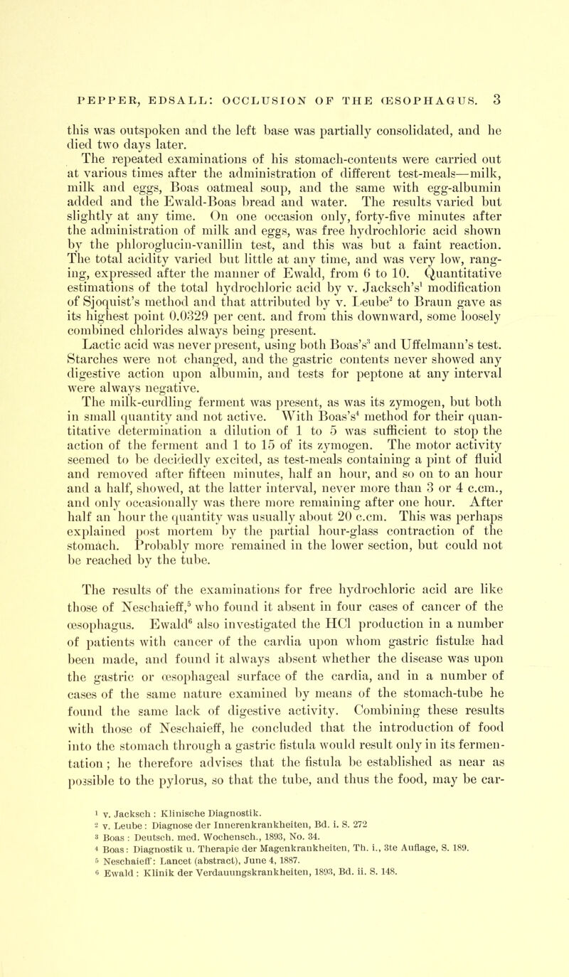 this was outspoken and the left base was partially consolidated, and he died two days later. The repeated examinations of his stomach-contents were carried out at various times after the administration of different test-meals—milk, milk and eggs. Boas oatmeal soup, and the same with egg-albumin added and the Ewald-Boas bread and water. The results varied but slightly at any time. On one occasion only, forty-five minutes after the administration of milk and eggs, was free hydrochloric acid shown by the phloroglucin-vanillin test, and this was but a faint reaction. The total acidity varied but little at any time, and was very low, rang- ing, expressed after the manner of Ewald, from 6 to 10. Quantitative estimations of the total hydrochloric acid by v. Jacksch’s^ modification of Sjoquist’s method and that attributed by v. I>eube'^ to Braun gave as its highest point 0.0329 per cent, and from this downward, some loosely combined chlorides always being present. Lactic acid was never present, using both Boas’s^ and Uffelmann’s test. Starches were not changed, and the gastric contents never showed any digestive action upon albumin, and tests for peptone at any interval were always negative. The milk-curdling ferment was present, as was its zymogen, but both in small quantity and not active. With Boas’s^ method for their quan- titative determination a dilution of 1 to 5 was sufficient to stop the action of the ferment and 1 to 15 of its zymogen. The motor activity seemed to be decidedly excited, as test-meals containing a pint of fluid and removed after fifteen minutes, half an hour, and so on to an hour and a half, showed, at the latter interval, never more than 3 or 4 c.cm., and only occasionally was there more remaining after one hour. After half an hour the quantity was usually about 20 c.cm. This was perhaps explained post mortem by the partial hour-glass contraction of the stomach. Probably more remained in the lower section, but could not be reached by the tube. The results of the examinations for free hydrochloric acid are like those of Neschaieff,® who found it absent in four cases of cancer of the oesophagus. EwakP also investigated the HCl production in a number of patients with cancer of the cardia ui)on whom gastric fistulse had been made, and found it always absent whether the disease was upon the gastric or oesophageal surface of the cardia, and in a number of cases of the same nature examined by means of the stomach-tube he found the same lack of digestive activity. Combining these results with those of Neschaieff, he concluded that the introduction of food into the stomach through a gastric fistula would result only in its fermen- tation ; he therefore advises that the fistula be established as near as possible to the pylorus, so that the tube, and thus the food, may be car- 1 V, Jacksch : Klinische Diagnostik. 2 V. Leube ; Diagnose der Innerenkrankheiten, Bd. i. S. 272 3 Boas ; Deutsch. med. Wochensch., 1893, No. 34. 4 Boas: Diagnostik u. Therapie der Magenkrankheiten, Th. i., 3te Anfiage, S. 189. 5 Neschaieff’: Lancet (abstract), June 4, 1887. ^ Ewald : Klinik der Verdauungskrankheiten, 1893, Bd. ii. S. 148.