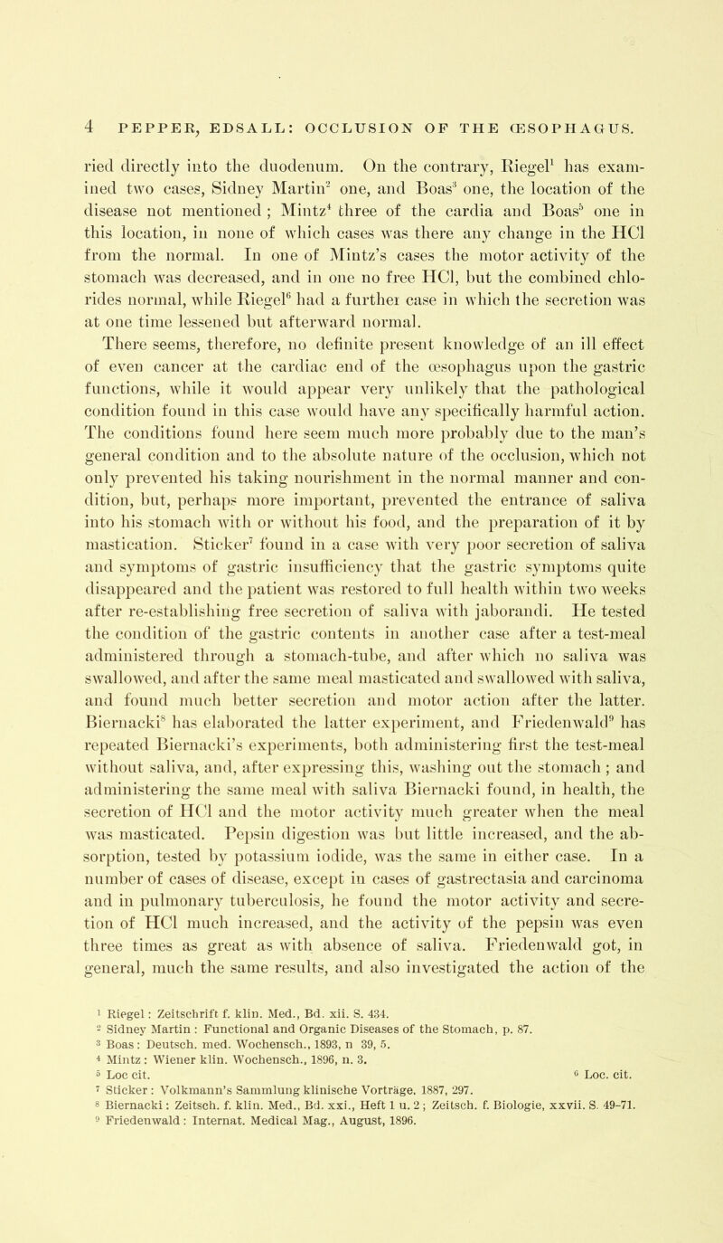 ried directly into the duodenum. On the contrary, RiegeP has exam- ined two cases, Sidney Martin‘s one, and Boas’^ one, the location of the disease not mentioned ; Mintz^ three of the cardia and Boas” one in this location, in none of which cases was there any change in the HCl from the normal. In one of Mintz’s cases the motor activity of the stomach was decreased, and in one no free HCl, but the combined chlo- rides normal, while RiegeP had a further case in which the secretion was at one time lessened but afterward normal. There seems, therefore, no definite present knowledge of an ill effect of even cancer at the cardiac end of the oesophagus upon the gastric functions, while it would aj^pear very unlikely that the pathological condition found in this case would have any specifically harmful action. The conditions found here seem much more probably due to the man’s general condition and to the absolute nature of the occlusion, which not only prevented his taking nourishment in the normal manner and con- dition, but, perhaps more important, prevented the entrance of saliva into his stomach with or without his food, and the })reparation of it by mastication. Sticker’ found in a case with very poor secretion of saliva and symptoms of gastric insufficiency that the gastric symptoms quite disappeared and the patient was restored to full health within two weeks after re-establishing free secretion of saliva with jaborandi. He tested the condition of the gastric contents in another case after a test-meal administered through a stomach-tube, and after which no saliva was swallowed, and after the same meal masticated and swallowed with saliva, and found much better secretion and motor action after the latter. Biernacki® has elaborated the latter ex})erinient, and FriedenwakP has repeated Biernacki’s experiments, both administering first the test-meal without saliva, and, after expressing this, washing out the stomach ; and administering the same meal with saliva Biernacki found, in health, the secretion of HCl and the motor activity much greater when the meal was masticated. Pe})sin digestion was l)ut little increased, and the ab- sorption, tested by potassium iodide, was the same in either case. In a number of cases of disease, except in cases of gastrectasia and carcinoma and in pulmonary tuberculosis, he found the motor activity and secre- tion of HCl much increased, and the activity of the pepsin was even three times as great as with absence of saliva. Friedenwald got, in general, much the same results, and also investigated the action of the 1 Riegel: Zeitschrift f. klin. Med., Bd. xii. S. 434. - Sidney Martin : Functional and Organic Diseases of the Stomach, p. 87. 3 Boas : Deutsch. med. Wochensch., 1893, n 39, 5. 4 Mintz : Wiener klin. Wochensch., 1896, n. 3. a Loc cit. ^ Loc. cit. ~ Sticker : Volkmann’s Sammlung klinische Vortrage. 1887, 297. 8 Biernacki: Zeitsch. f. klin. Med., Bd. xxi., Heft 1 u. 2 ; Zeitsch. f. Biologic, xxvii. S. 49-71. 0 Friedenwald : Internal. Medical Mag., August, 1896.