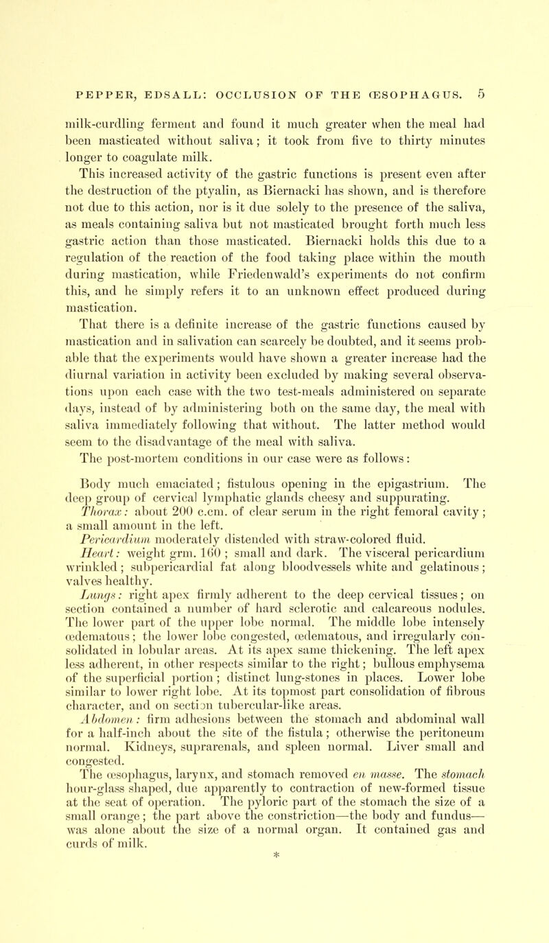 niilk-cLirdling ferment and found it iniicli greater when the meal had been masticated without saliva; it took from five to thirty minutes longer to coagulate milk. This increased activity of the gastric functions is present even after the destruction of the ptyalin, as Biernacki has shown, and is therefore not due to this action, nor is it due solely to the presence of the saliva, as meals containing saliva but not masticated brought forth much less gastric action than those masticated. Biernacki holds this due to a regulation of the reaction of the food taking place within the mouth during mastication, while Friedenwald’s experiments do not confirm this, and he simply refers it to an unknown effect produced during mastication. That there is a definite increase of the gastric functions caused by mastication and in salivation can scarcely be doubted, and it seems prob- able that the experiments would have shown a greater increase had the diurnal variation in activity been excluded by making several observa- tions upon each case with the two test-meals administered on separate days, instead of by administering both on the same day, the meal with saliva immediately following that without. The latter method would seem to the disadvantage of the meal with saliva. The post-mortem conditions in our case were as follows: Body much emaciated; fistulous opening in the epigastrium. The deep group of cervical lymphatic glands cheesy and suppurating. Th orax: about 200 c.cm. of clear serum in the right femoral cavity; a small amount in the left. Pericardium moderately distended with straw-colored fiuid. Heart: weight grm. 160 ; small and dark. The visceral pericardium wrinkled; subpericardial fat along bloodvessels white and gelatinous; valves healthy. Lungs: right apex finnly adherent to the deep cervical tissues; on section contained a number of hard sclerotic and calcareous nodules. The lower part of the upper lobe normal. The middle lobe intensely (edematous; the lower lobe congested, oedematous, and irregularly con- solidated in lobular areas. At its apex same thickening. The left apex less adherent, in other respects similar to the right; bullous emphysema of the superficial portion; distinct lung-stones in places. Lower lobe similar to lower right lobe. At its topmost part consolidation of fibrous character, and on section tubercular-like areas. Abdomen.: firm adhesions between the stomach and abdominal wall for a half-inch about the site of the fistula; otherwise the peritoneum normal. Kidneys, suprarenals, and spleen normal. Liver small and congested. The oesophagus, larynx, and stomach removed en masse. The stomach hour-glass shaped, due apparently to contraction of new-formed tissue at the seat of operation. The pyloric part of the stomach the size of a small orange; the part above the constriction—the body and fundus— was alone about the size of a normal organ. It contained gas and curds of milk.