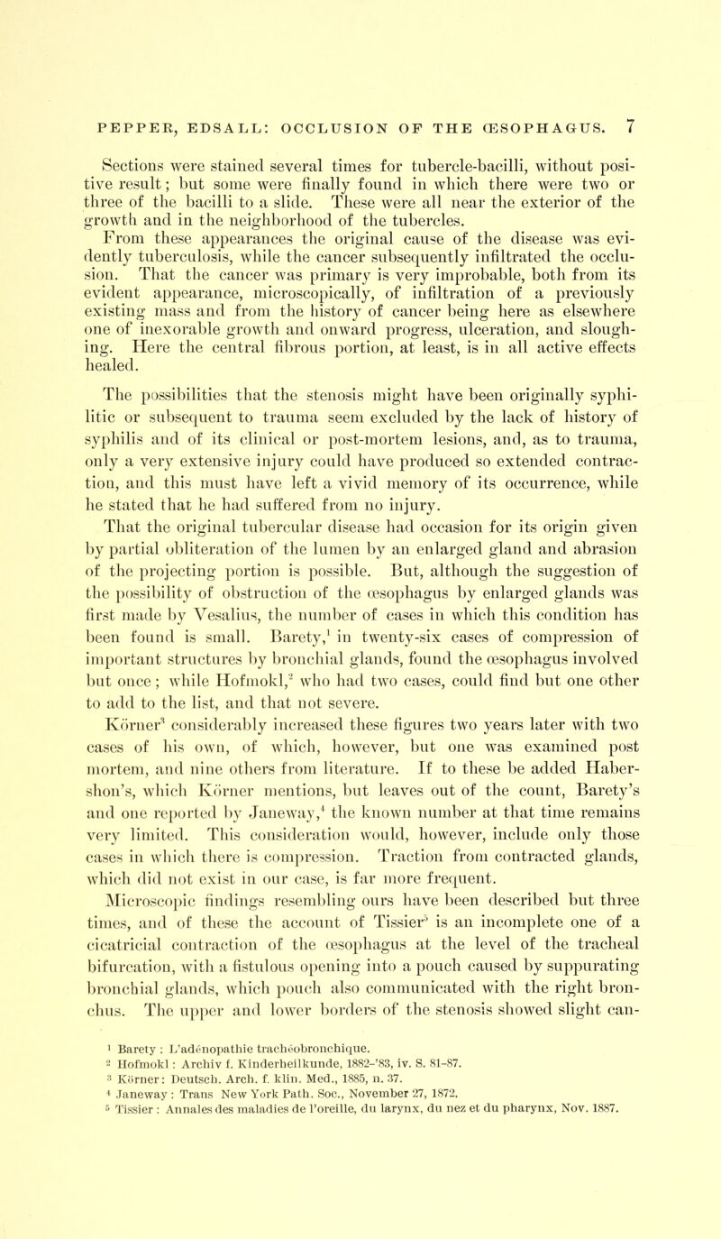 Sections were stained several times for tubercle-bacilli, without posi- tive result; but some were finally found in which there were two or three of the bacilli to a slide. These were all near the exterior of the growth and in the neighborhood of the tubercles. From these appearances the original cause of the disease was evi- dently tuberculosis, while the cancer subsequently infiltrated the occlu- sion. That the cancer was primary is very improbable, both from its evident appearance, microscopically, of infiltration of a previously existing mass and from the history of cancer being here as elsewhere one of inexorable growth and onward progress, ulceration, and slough- ing. Here the central fibrous portion, at least, is in all active effects healed. The possibilities that the stenosis might have been originally syphi- litic or subsequent to trauma seem excluded by the lack of history of syphilis and of its clinical or post-mortem lesions, and, as to trauma, only a very extensive injury could have produced so extended contrac- tion, and this must have left a vivid memory of its occurrence, while he stated that he had suffered from no injury. That the original tubercular disease had occasion for its origin given by partial obliteration of the lumen by an enlarged gland and abrasion of the projecting portion is possible. But, although the suggestion of the possibility of obstruction of the oesophagus by enlarged glands was first made by Vesalins, the number of cases in which this condition has been found is small. Barety,^ in twenty-six cases of compression of important structures by bronchial glands, found the oesophagus involved but once; while Hofniokl,'^ who had two cases, could find but one other to add to the list, and that not severe. KdrneF considerably increased these figures two years later with two cases of his own, of which, however, but one was examined post mortem, and nine others from literature. If to these be added Haber- shon’s, which Kdrner mentions, but leaves out of the count, Barety’s and one reported by Jane way the known number at that time remains very limited. This consideration would, however, include only those cases in which there is compression. Traction from contracted glands, which did not exist in our case, is far more frequent. IMicroscopic findings resembling ours have been described but three times, and of these the account of TissieF is an incomplete one of a cicatricial contraction of the nesophagus at the level of the tracheal bifurcation, with a fistulous opening into a pouch caused by suppurating bronchial glands, which pouch also communicated with the right bron- chus. The upper and lower borders of the stenosis showed slight can- 1 Barety : L’adenopathie tracheobronchique. 2 Hofmokl; Archiv f. Kinderheilkunde, 1882-’83, iv. S. 81-87. 2 Kiimer: Deutscb. Arcb. f. kliii. Med., 1885, n. 37. ^ .Taneway : Trans New York Patb. Soc., November 27, 1872. 5 Tissier : Annales des maladies de I’oreille, du larynx, du nez et du pharynx, Nov. 1887.