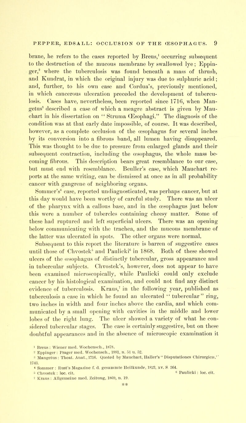 brane, he refers to the cases reported by Breus/ occurring subsequent to the destruction of the mucous membrane by swallowed lye; Eppin- ger/ where the tuberculosis was found beneath a mass of thrush, and Kundrat, in which the original injury was due to sulphuric acid; and, further, to his own case and Cordua’s, previously mentioned, in which cancerous ulceration preceded the development of tubercu- losis. Cases have, nevertheless, been reported since 1716, when Man- getus^ described a case of which a meagre abstract is given by Mau- chart in his dissertation on ‘‘ Struma Oesophagi.” The diagnosis of the condition was at that early date impossible, of course. It was described, however, as a complete occlusion of the oesophagus for several inches by its conversion into a fibrous band, all lumen having disappeared. This was thought to be due to pressure from enlarged glands and their subsequent contraction, including the oesophagus, the whole mass be- coming fibrous. This description bears great resemblance to our case, but must end with resemblance. Beuller’s case, which Mauchart re- ports at the same writing, can be dismissed at once as in all probability cancer with gangrene of neighboring organs. Sommer’s* case, reported undiagnosticated, was perhaps cancer, but at this day would have been worthy of careful study. There was an ulcer of the pharynx with a callous base, and in the oesophagus just below this were a number of tubercles containing cheesy matter. Some of these had ruptured and left superficial ulcers. There was an opening below communicating with the trachea, and the mucous membrane of the latter was ulcerated in spots. The other organs were normal. Subsequent to this report the literature is barren of suggestive cases until those of Chvostek^ and Paulicki® in 1868. Both of these showed ulcers of the oesophagus of distinctly tubercular, gross appearance and in tubercular subjects. Chvostek’s, however, does not appear to have been examined microscopically, while Paulicki could only exclude cancer by his histological examination, and could not find any distinct eviolence of tuberculosis. Kraus,^ in the following year, published as tuberculosis a case in which he found an ulcerated “ tubercular” ring, two inches in width and four inches above the cardia, and which com- municated by a small opening with cavities in the middle and lower lobes of the right lung. The ulcer showed a variety of what he con- sidered tubercular stages. The case is certainly suggestive, but on these doubtful appearances and in the absence of microscopic examination it ’ Breus : Wiener merl. Wochensch., 1878. - Eppinger : Prager med. Wochensch., 1881, n. 51 u. 52. Mangetus ; Theat. Anat., 1716. Quoted by Mauchart, Haller’s “ Disputationes Chirurgicae,’ ’ 1743. 4 Sommer : Rust’s Magazine f. d. gesammte Heilkunde, 1823, xv. S. 364. 5 Chvostek ; loc. cit. ® Paulicki; loc. cit.  Kraus : Allgemeine med. Zeitung, 1869, u. 19.