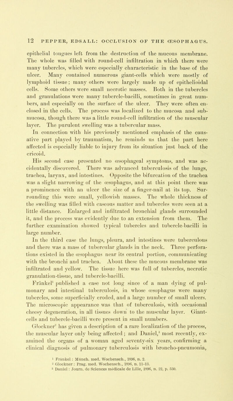 epithelial tongues left from the destruction of the mucous membrane. The whole was hlled with round-cell infiltration in which there were many tubercles, which were especially characteristic in the base of the ulcer. Many contained numerous giant-cells which were mostly of lymphoid tissue; many others were largely made up of epithelioidal cells. Some others were small necrotic masses. Both in the tubercles and granulations were many tubercle-bacilli, sometimes in great num- bers, and especially on the surface of the ulcer. They were often en- closed in the cells. The process was localized to the mucosa and sub- mucosa, though there was a little round-cell infiltration of the muscular layer. The purulent swelling was a tubercular mass. In connection with his previously mentioned emphasis of the caus- ative part played by traumatism, he reminds us that the part here affected is especially liable to injury from its situation just back of the cricoid. His second case presented no oesophageal symptoms, and was ac- cidentally discovered. There was advanced tuberculosis of the Jungs, trachea, larynx, and intestines. Opposite the bifurcation of the trachea was a slight narrowing of the oesophagus, and at this })oint there was a prominence with an ulcer the size of a finger-nail at its top. Sur- rounding this were small, yellowish masses. The whole thickness of the swelling was filled with caseous matter and tubercles were seen at a little distance. Enlarged and infiltrated bronchial glands surrounded it, and the process was evidently due to an extension from them. The further examination showed typical tubercles and tubercle-bacilli in large number. In the third case the lungs, pleura, and intestines were tuberculous and there was a mass of tubercular glands in the neck. Three perfora- tions existed in the oesophagus near its central portion, communicating with the bronchi and trachea. About these the mucous membrane was infiltrated and yellow. The tissue here was full of tubercles, necrotic granulation-tissue, and tubercle-bacilli. FrankeP published a case not long since of a man dying of pul- monary and intestinal tuberculosis, in whose oesophagus were many tubercles, some superficially eroded, and a large number of small ulcers. The microscopic appearance was that of tuberculosis, with occasional cheesy degeneration, in all tissues down to the muscular layer. Giant- cells and tubercle-bacilli were present in small numbers. Glockner'^ has given a description of a rare localization of the process, the muscular layer only being affected; and Daniel,^ most recently, ex- amined the organs of a woman aged seventy-six years, confirming a clinical diagnosis of pulmonary tuberculosis with broncho-pneumonia, 1 Frankel: Miinch. med. Wochensch., 1896, n, 2. Glockner : Prag. med. Wochensch., 1896, n. 11-13. 3 Daniel; Journ. de Sciences medicale de Lille, 1896, n. 22, p. 530.