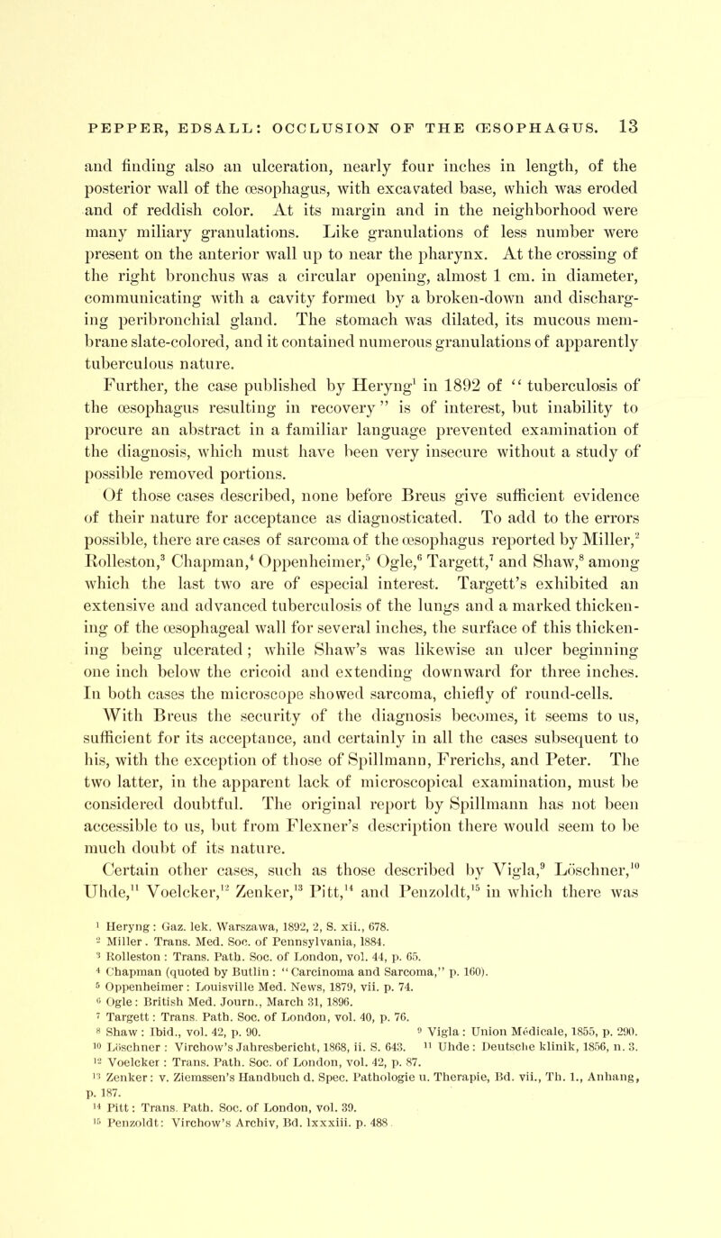 and finding also an ulceration, nearly four inches in length, of the posterior wall of the oesophagus, with excav^ated base, which was eroded and of reddish color. At its margin and in the neighborhood were many miliary granulations. Like granulations of less number were present on the anterior wall up to near the pharynx. At the crossing of the right bronchus was a circular opening, almost 1 cm. in diameter, communicating with a cavity formecl by a broken-down and discharg- ing peribronchial gland. The stomach was dilated, its mucous meni- braiie slate-colored, and it contained numerous granulations of apparently tuberculous nature. Further, the case published by Heryng^ in 1892 of “ tuberculosis of the oesophagus resulting in recovery ” is of interest, but inability to procure an abstract in a familiar language prevented examination of the diagnosis, which must have been very insecure without a study of possible removed portions. Of those cases described, none before Breus give sufficient evidence of their nature for acceptance as diagnosticated. To add to the errors possible, there are cases of sarcoma of the oesophagus reported by Miller,^ Ivolleston,^ Chapman,^ Oppenheimer,^ Ogle,® Target!,^ and Shaw,® among which the last two are of especial interest. Targett’s exhibited an extensive and advanced tuberculosis of the lungs and a marked thicken- ing of the oesophageal wall for several inches, the surface of this thicken- ing being ulcerated ; while Shaw’s was likewise an ulcer beginning one inch below the cricoid and extending downward for three inches. In both cases the microscope showed sarcoma, chiefly of round-cells. With Brens the security of the diagnosis becomes, it seems to us, sufficient for its acceptance, and certainly in all the cases subsequent to liis, with the exception of those of Spillmann, Frerichs, and Peter. The two latter, in the apparent lack of microscopical examination, must be considered doubtful. The original report by Spillmann has not been accessible to us, but from Flexner’s description there would seem to be much doubt of its nature. Certain other cases, such as those described by Vigla,® Loschner,'® Uhde,^^ Voelcker,''^ Zenker,'® Pitt,'* and Penzoldt,'® in which there was 1 Heryng: Gaz. lek. Warszawa, 1892, 2, S. xii., 678. - Miller. Trans. Med. Soc. of Pennsylvania, 1884. 5 Kolleston : Trans. Path. Soc. of London, vol. 44, p. 65. 4 Chapman (quoted by Butlin : “ Carcinoma and Sarcoma,” p. 160). •’> Oppenheimer: Louisville Med. News, 1879, vii. p. 74. *5 Ogle: British Med. Journ., March 31, 1896. ^ Target! : Trans. Path. Soc. of London, vol. 40, p. 76. 8 Shaw: Ibid., vol. 42, p. 90. ^ Vigla: Union Medicale, 1855, p. 290. Loschner : Virchow’s Jahreshericht, 1868, ii. S. 643. Uhde: lleutsche klinik, 1856, n. 3. '2 Voelcker ; Trans. Path. Soc. of London, vol. 42, p. 87. ’■i Zenker: v. Ziemssen’s Handbuch d. Spec. Pathologic u. Therapie, Bd. vii., Th. 1., Anhang, p. 187. '4 Pitt: Trans. Path. Soc. of London, vol. 39. Perizoldt: Virchow’s Archiv, Bd. Ixxxiii. p. 488