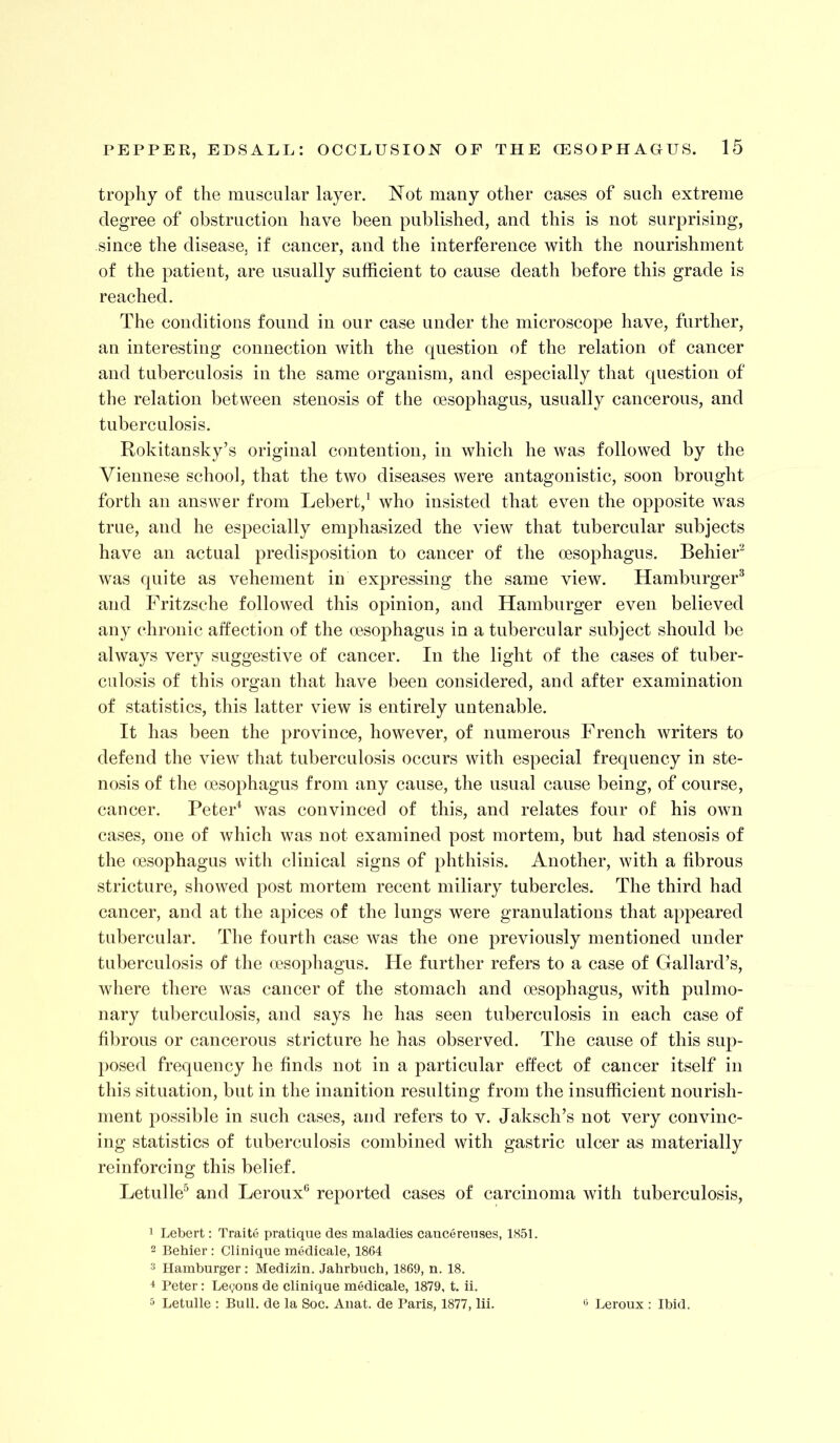 trophy of the muscular layer. Not many other cases of such extreme degree of obstruction have been published, and this is not surprising, since the disease, if cancer, and the interference with the nourishment of the patient, are usually sufficient to cause death before this grade is reached. The conditions found in our case under the microscope have, further, an interesting connection with the question of the relation of cancer and tuberculosis in the same organism, and especially that question of the relation between stenosis of the oesophagus, usually cancerous, and tuberculosis. Rokitansky’s original contention, in which he was followed by the Viennese school, that the two diseases were antagonistic, soon brought forth an answer from Lebert,^ who insisted that even the opposite was true, and he especially emphasized the view that tubercular subjects have an actual predisposition to cancer of the oesophagus. Behief^ was quite as vehement in expressing the same view. Hamburger^ and Fritzsche followed this opinion, and Hamburger even believed any (‘hronic aifection of the oesophagus in a tubercular subject should be always very suggestive of cancer. In the light of the cases of tuber- culosis of this organ that have been considered, and after examination of statistics, this latter view is entirely untenable. It has been the province, however, of numerous French writers to defend the view that tuberculosis occurs with especial frequency in ste- nosis of the oesophagus from any cause, the usual cause being, of course, cancer. PeteF was convinced of this, and relates four of his own cases, one of which was not examined post mortem, but had stenosis of the oesophagus with clinical signs of phthisis. Another, with a fibrous stricture, showed post mortem recent miliary tubercles. The third had cancer, and at the apices of the lungs were granulations that appeared tubercular. The fourth case was the one previously mentioned under tuberculosis of the oesophagus. He further refers to a case of Gallard’s, where there was cancer of the stomach and oesophagus, with pulmo- nary tuberculosis, and says he has seen tuberculosis in each case of fibrous or cancerous stricture he has observed. The cause of this sup- posed frequency he finds not in a particular effect of cancer itself in this situation, but in the inanition resulting from the insufficient nourish- ment j)0ssible in such cases, and refers to v. Jaksch’s not very convinc- ing statistics of tuberculosis combined with gastric ulcer as materially reinforcing this belief. Letulle^ and Leroux*^ reported cases of carcinoma with tuberculosis, 1 Lebert: Traite pratique des maladies cancerenses, 1851. 2 Behier : Clinique medicale, 1864 3 Hamburger: Medizin. Jahrbuch, 1869, n. 18. * Peter: Legons de Clinique medicale, 1879, t. ii. 5 Letulle : Bull, de la Soc. Anat. de Paris, 1877, lii. 'j Leroux: Ibid.