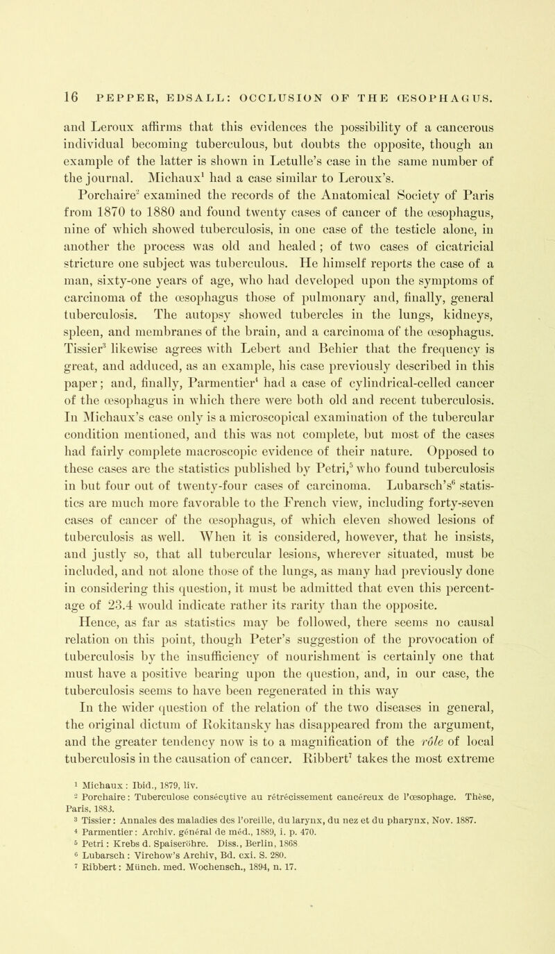 and Leroux affirms that this evidences the possibility of a cancerous individual becoming tuberculous, but doubts the opposite, though an example of the latter is shown in Letulle’s case in the same number of the journal. Michaux' had a case similar to Leroux’s. Porchaire'^ examined the records of the Anatomical Society of Paris from 1870 to 1880 and found twenty cases of cancer of the oesophagus, nine of which showed tuberculosis, in one case of the testicle alone, in another the process was old and healed ; of two cases of cicatricial stricture one subject was tuberculous. He himself reports the case of a man, sixty-one years of age, who had developed upon the symptoms of carcinoma of the oesophagus those of pulmonary and, finally, general tuberculosis. The autopsy showeol tubercles in the lungs, kidneys, spleen, and membranes of the brain, and a carcinoma of the oesophagus. TissieP likewise agrees with Lebert and Behier that the frequency is great, and adduced, as an example, his case previously olescribed in this paper; and, finally, ParmentieP had a case of cylindrical-celled cancer of the oesophagus in which there were both old and recent tuberculosis. In Michaux’s case only is a microscopical examination of the tubercular condition mentioned, and this was not complete, but most of the cases had fairly complete macroscopic evidence of their nature. Opposed to these cases are the statistics published by Petri,^ who found tuberculosis in but four out of twenty-four cases of carcinoma. Lubarsch’s® statis- tics are much more favorable to the French view, including forty-seven cases of cancer of the oesophagus, of which eleven showed lesions of tuberculosis as well. When it is considered, however, that he insists, and justly so, that all tubercular lesions, wherever situated, must be included, and not alone those of the lungs, as many had previously done in considering this question, it must be admitted that even this percent- age of 23.4 would indicate rather its rarity than the opposite. Hence, as far as statistics may be followed, there seems no causal relation on this point, though Peter’s suggestion of the provocation of tuberculosis by the insufficiency of nourishment is certainly one that must have a positive bearing upon the question, and, in our case, the tuberculosis seems to have been regenerated in this way In the wider question of the relation of the two diseases in general, the original dictum of Pokitansky has disappeared from the argument, and the greater tendency now is to a magnification of the role of local tuberculosis in the causation of cancer. KibberP takes the most extreme 1 Michaux : Ibid., 1879, liv. 2 Porchaire: Tuberculose consecutive au retrecissement cancereux de I’oesophage, These, Paris, 1883. 3 Tissier: Annales des maladies des I’oreille, du larynx, du nez et du pharynx, Nov. 1887. 4 Parmentier: Archiv. general de med., 1889, i. p. 470. 5 Petri: Krebs d. Spaiserohre. Diss., Berlin, 1868 6 Lubarsch : Virchow’s Archiv, Bd. cxi. S. 280. 7 Ribbert: Munch, med. Wochensch., 1894, n. 17.