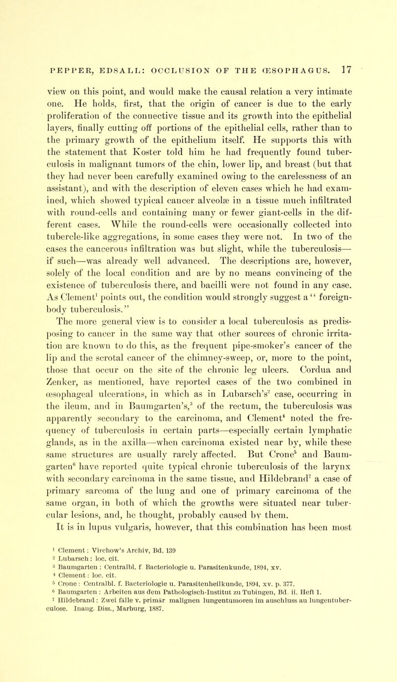 view on this point, and would make the causal relation a very intimate one. He holds, first, that the origin of cancer is due to the early proliferation of the connective tissue and its growth into the epithelial layers, finally cutting off portions of the epithelial cells, rather than to the primary growth of the epithelium itself. He supports this with the statement that Koster told him he had frequently found tuber- culosis in malignant tumors of the chin, lower lip, and breast (but that they had never been carefully examined owing to the carelessness of an assistant), and with the description of eleven cases which he had exam- ined, which showed typical cancer alveolae in a tissue much infiltrated with round-cells and containing many or fewer giant-cells in the dif- ferent cases. While the round-cells were occasionally collected into tubercle-like aggregations, in some cases they were not. In two of the cases the cancerous infiltration was but slight, while the tuberculosis— if such—was already well advanced. The descriptions are, however, solely of the local condition and are by no means convincing of the existence of tuberculosis there, and bacilli were not found in any case. As Clement' points out, the condition would strongly suggest a ‘‘ foreign- body tuberculosis.” The more general view is to consider a local tuberculosis as predis- posing to cancer in the same way that other sources of chronic irrita- tion are known to do this, as the frecpient pipe-smoker’s cancer of the lip and the scrotal cancer of the chimney-sweep, or, more to the point, those that occur on the site of the chronic leg ulcers. Cordua and Zenker, as mentioned, have reported cases of the two combined in oesophageal ulcerations, in which as in Lubarsch’s'^ case, occurring in the ileum, and in Baumgarten’s,'^ of the rectum, the tuberculosis was apparently secondary to the carcinoma, and Clement* noted the fre- quency of tuberculosis in certain parts—especially certain lymphatic glands, as in the axilla—when carcinoma existed near by, while these same structures are usually rarely affected. But Crone^ and Baum- garten'^ have reported quite typical chronic tuberculosis of the larynx with secondary carcinoma in the same tissue, and HildebrancF a case of primary sarcoma of the lung and one of primary carcinoma of the same organ, in both of which the growths were situated near tuber- cular lesions, and, he thought, probably caused by them. It is in lupus vulgaris, however, that this combination has been most 1 Clement; Virchow’s Archiv, Bd. 139 - Lubarsch : loc. cit. Baumgarten : Centralbl. f Bacteriologie u. Parasitenkunde, 1894, xv. 4 Clement: loc. cit. 5 Crone: Centralbl. f. Bacteriologie u. Parasitenheilkunde, 1894, xv. p. 377. 6 Baumgarten : Arbeiten aus dem Pathologisch-Institut zu Tubingen, Bd. ii. Heft 1. 7 Hildebrand : Zwei falle v. primiir malignen lungentumoren im auschluss au lungentuber- culose. Inaug. Diss., Marburg, 1887.