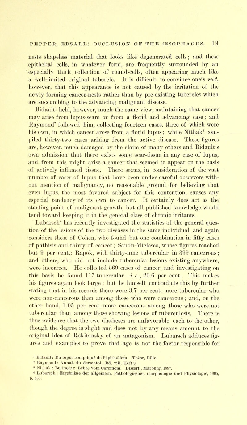 nests shapeless material that looks like degenerated cells; and these epithelial cells, in whatever form, are frequently surrounded by an especially thick collection of round-cells, often appearing much like a well-limited original tubercle. It is difficult to convince one’s self, however, that this appearance is not caused by the irritation of the newly forming cancer-nests rather than by pre-existing tubercles which are succumbing to the advancing malignant disease. Bidaulk held, however, much the same view, maintaining that cancer may arise from lupus-scars or from a florid and advancing case; and Raymond'^ followed him, collecting fourteen cases, three of which were his own, in which cancer arose from a florid lupus; while Nithak'* com- piled thirty-two cases arising from the active disease. These figures are, however, much damaged by the claim of many others and Bidault’s own admission that there exists some scar-tissue in any case of lupus, and from this might arise a cancer that seemed to appear on the basis of actively inflamed tissue. There seems, in consideration of the vast number of cases of lupus that have been under careful observers with- out mention of malignancy, no reasonable ground for believing that even lupus, the most favored subject for this contention, causes any especial tendency of its own to cancer. It certainly does act as the starting-point of malignant growth, but all published knowledge would tend toward keeping it in the general class of chronic irritants. Lubarsch^ has recently investigated the statistics of the general ques- tion of the lesions of the two diseases in the same individual, and again considers those of Cohen, who found but one combination in fifty cases of phthisis and thirty of cancer; Sandu-Miclesco, whose figures reached but 9 per cent.; Rapok, with thirty-nine tubercular in 399 cancerous; and others, who did not include tubercular lesions existing anywhere, were incorrect. He collected 569 cases of cancer, and investigating on this basis he found 117 tubercular—i.e., 20.6 per cent. This makes his figures again look large ; but he himself contradicts this by further stating that in his records there were 3.7 per cent, more tubercular who were non-cancerous than among those who were cancerous; and, on the other hand, 1.05 per cent, more cancerous among those who were not tubercular than among those showing lesions of tuberculosis. There is thus evidence that the two diatheses are unfavorable, each to the other, though the degree is slight and does not by any means amount to the original idea of Rokitansky of an antagonism. Lubarsch adduces fig- ures and examples to prove that age is not the factor responsible for 1 Bidault: Du lupus complique de I’epitheliom. These, Lille. 2 Raymond : Annal. du dermatol., Bd. viii. Heft 3. 3 Nithak ; Beitriige z. Lehre vom Carcinom. Dissert., Marburg, 1887. 4 Lubarsch: Ergebuisse der allgemein, Pathologischen morphologie uud Physiologie, 1895, p. 4Gf).