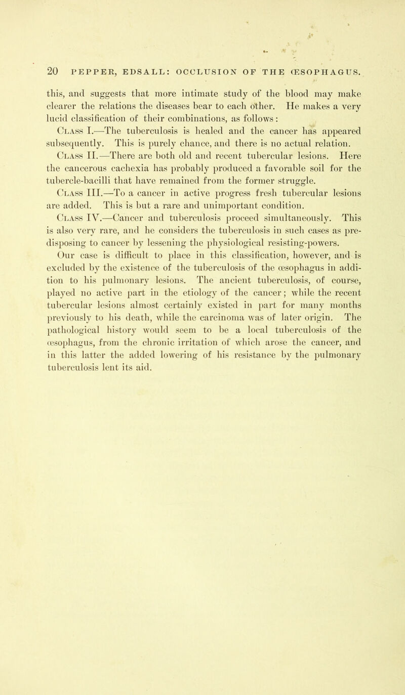 this, and suggests that more intimate study of the blood may make clearer the relations the diseases bear to each other. He makes a very lucid classification of their combinations, as follows: Class I.—The tuberculosis is healed and the cancer has appeared subsequently. This is purely chance, and there is no actual relation. Class II.—There are both old and recent tubercular lesions. Here the cancerous cachexia has probably produced a favorable soil for the tubercle-bacilli that have remained from the former struggle. Class III.—To a cancer in active progress fresh tubercular lesions are added. This is but a rare and unimportant condition. Class IV.—Cancer and tuberculosis proceed simultaneously. This is also very rare, and he considers the tuberculosis in such cases as pre- disposing to cancer by lessening the physiological resisting-powers. Our case is difficult to place in this classification, however, and is excluded by the existenc-e of the tuberculosis of the oesophagus in addi- tion to his pulmonary lesions. The ancient tuberculosis, of course, played no active part in the etiology of the cancer; while the recent tubercular lesions almost certainly existed in part for many months previously to his death, while the carcinoma was of later origin. The pathological history would seem to be a local tuberculosis of the oesophagus, from the chronic irritation of which arose the cancer, and in this latter the added lowering of his resistance by the pulmonary tuberculosis lent its aid.