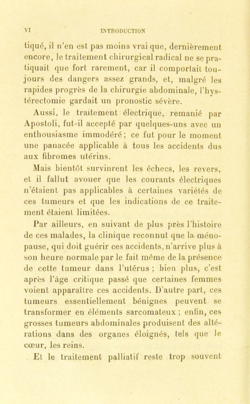 tiqué, il n’en est pas moins vrai que, dernièrement encore, le traitement chirurgical radical ne se pra- tiquait que fort rarement, car il comportait tou- jours des dangers assez grands, et, malgré les rapides progrès de la chirurgie abdominale, l’hys- térectomie gardait un pronostic sévère. Aussi, le traitement électrique, remanié par Apostoli, fut-il accepté par quelques-uns avec un enthousiasme immodéré; ce fut pour le moment une panacée applicable à tous les accidents dus aux fibromes utérins. Mais bientôt survinrent les échecs, les revers, et il fallut avouer que les courants électriques n’étaient pas applicables à certaines variétés de ces tumeurs et que les indications de ce traite- ment étaient limitées. Par ailleurs, en suivant de plus près l’histoire de ces malades, la clinique reconnut que la méno- pause, qui doit guérir ces accidents, n’arrive plus à son heure normale par le fait même de la présence de cette tumeur dans l’utérus ; bien plus, c’est après l’àge critique passé que certaines femmes voient apparaître ces accidents. D’autre part, ces tumeurs essentiellement bénignes peuvent se transformer en éléments sarcomateux ; enfin, ces grosses tumeurs abdominales produisent des alté- rations dans des organes éloignés, tels que le cœur, les reins. Et le traitement palliatif reste trop souvent