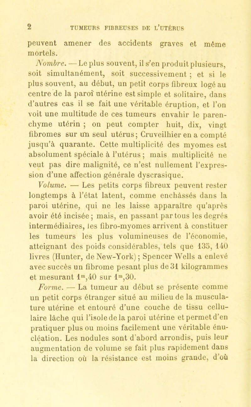 peuvent amener des accidents graves et même mortels. Nombre. — Le plus souvent, il s'en produit plusieurs, soit simultanément, soit successivement ; et si le plus souvent, au début, un petit corps fibreux logé au centre de la paroi' ntérine est simple et solitaire, dans d’autres cas il se fait une véritable éruption, et l’on voit une multitude de ces tumeurs envahir le paren- chyme utérin ; on peut compter huit, dix, vingt fibromes sur un seul utérus; Cruveilhier en a compté jusqu’à quarante. Cette multiplicité des myomes est absolument spéciale à l’utérus ; mais multiplicité ne veut pas dire malignité, ce n’est nullement l’expres- sion d’une affection générale dyscrasique. Volume. — Les petits corps fibreux peuvent rester longtemps à l’état latent, comme enchâssés dans la paroi utérine, qui ne les laisse apparaître qu’après avoir été incisée; mais, en passant par tous les degrés intermédiaires, ies fibro-myomes arrivent à constituer les tumeurs les plus volumineuses de l’économie, atteignant des poids considérables, tels que 135, 140 livres (Hunter, de New-York) ; Spencer Wells a enlevé avec succès un fibrome pesant plus de 31 kilogrammes et mesurant lm,40 sur lm,30. Forme. — La tumeur au début se présente comme un petit corps étranger situé au milieu de la muscula- ture utérine et entouré d’une couche de tissu cellu- laire lâche qui l’isole de la paroi utérine et permet d’en pratiquer plus ou moins facilement une véritable énu- cléation. Les nodules sont d'abord arrondis, puis leur augmentation de volume se fait plus rapidement dans la direction où la résistance est moins grande, d où