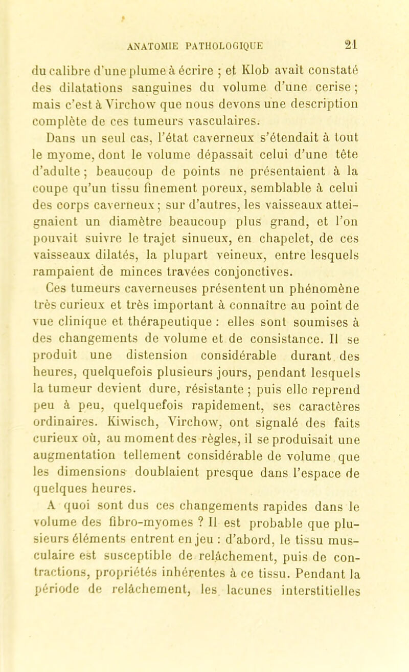 du calibre d’une plume à écrire ; et Klob avait constaté des dilatations sanguines du volume d’une cerise ; mais c’est à Virchow que nous devons une description complète de ces tumeurs vasculaires. Dans un seul cas, l’état caverneux s’étendait à tout le myome, dont le volume dépassait celui d’une tête d’adulte ; beaucoup de points ne présentaient à la coupe qu’un tissu finement poreux, semblable à celui des corps caverneux; sur d’autres, les vaisseaux attei- gnaient un diamètre beaucoup plus grand, et l’on pouvait suivre le trajet sinueux, en chapelet, de ces vaisseaux dilatés, la plupart veineux, entre lesquels rampaient de minces travées conjonctives. Ces tumeurs caverneuses présentent un phénomène très curieux et très important à connaître au point de vue clinique et thérapeutique : elles sont soumises à des changements de volume et de consistance. Il se produit une distension considérable durant des heures, quelquefois plusieurs jours, pendant lesquels la tumeur devient dure, résistante ; puis elle reprend peu à peu, quelquefois rapidement, ses caractères ordinaires. Kiwisch, Virchow, ont signalé des faits curieux où, au moment des règles, il se produisait une augmentation tellement considérable de volume que les dimensions- doublaient presque dans l’espace de quelques heures. A quoi sont dus ces changements rapides dans le volume des fibro-myomes ? Il est probable que plu- sieurs éléments entrent enjeu : d’abord, le tissu mus- culaire est susceptible de relâchement, puis de con- tractions, propriétés inhérentes à ce tissu. Pendant la période de relâchement, les lacunes interstitielles