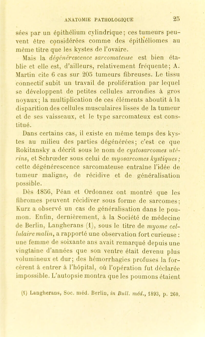 sées par un épithélium cylindrique; ces tumeurs peu- vent être cçnsidérées comme des épith’éliomes au même titre que les kystes de l’ovaire. Mais la dégénérescence sarcomateuse est bien éta- blie et elle est, d’ailleurs, relativement fréquente; A. Martin cite 6 cas sur 205 tumeurs fibreuses. Le tissu connectif subit un travail de prolifération par lequel se développent de petites cellules arrondies à gros noyaux; la multiplication de ces éléments aboutit à la disparition des cellules musculaires lisses de la tumeur et de ses vaisseaux, et le type sarcomateux est cons- titué. Dans certains cas, il existe en même temps des kys- tes au milieu des parties dégénérées; c’est ce que Rokitansky a décrit sous le nom de cystosarcomes uté- rins, et Schrœder sous celui de myosarcomes kystiques ; cette dégénérescence sarcomateuse entraîne l’idée de tumeur maligne, de récidive et de généralisation possible. Dès 1856, Péan et Ordonnez ont montré que les fibromes peuvent récidiver sous forme de sarcomes; Kurz a observé un cas de généralisation dans le pou- mon. Enfin, dernièrement, à la Société de médecine de Berlin, Langherans (1), sous le titre de myome cel- lulaire malin, a rapporté une observation fort curieuse : une femme de soixante ans avait remarqué depuis une vingtaine d’années que son ventre était devenu plus volumineux et dur; des hémorrhagies profuses la for- cèrent h entrer à l’hôpital, où l’opération fut déclarée impossible. L’autopsie montra que les poumons étaient (i) Laugheraus, Soc. méd. Berliu, in Bull, méd., 1893, p. 260.