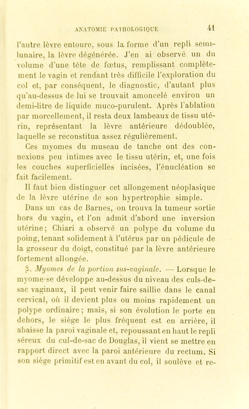 l’autre lèvre entoure, sous la forme d’un repli semi- lunaire. la lèvre dégénérée. J’en ai observé un du volume d’une tête de fœtus, remplissant complète- ment le vagin et rendant très difficile l’exploration du col et. par conséquent, le diagnostic, d’autant plus qu’au-dessus de lui se trouvait amoncelé environ un demi-litre de liquide muco-purulent. Après l'ablation par morcellement, il resta deux lambeaux de tissu uté- rin, représentant la lèvre antérieure dédoublée, laquelle se reconstitua assez régulièrement. Ces myomes du museau de tanche ont des con- nexions peu intimes avec le tissu utérin, et, une fois les couches superficielles incisées, l’énucléation se fait facilement. Il faut bien distinguer cet allongement néoplasique de la lèvre utérine de son hypertrophie simple. Dans un cas de Barnes, on trouva la tumeur sortie hors du vagin, et l’on admit d’abord une inversion utérine; Chiari a observé un polype du volume du poing, tenant solidement à l’utérus par un pédicule de la grosseur du doigt, constitué par la lèvre antérieure fortement allongée. 3. Myomes de la portion sus-vaginale. — Lorsque le myome’se développe au-dessus du niveau des culs-de- sac vaginaux, il peut venir faire saillie dans le canal cervical, où il devient plus ou moins rapidement un polype ordinaire; mais, si son évolution le porte en dehors, le siège le plus fréquent est en arrière, il abaisse la paroi vaginale et, repoussant en haut le repli séreux du cul-de-sac de Douglas, il vient se mettre en rapport direct avec la paroi antérieure du rectum. Si son siège primitif est en avant du col, il soulève et re-