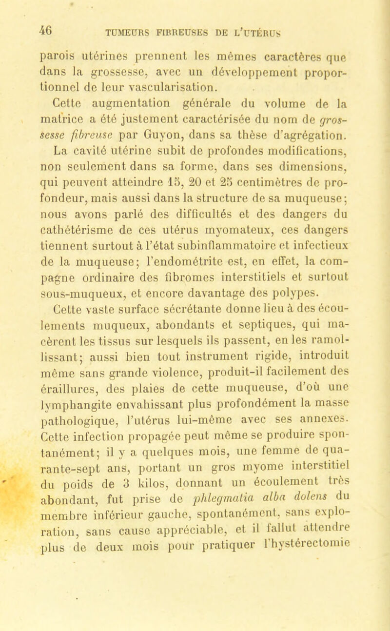 parois utérines prennent les mêmes caractères que dans la grossesse, avec un développement propor- tionnel de leur vascularisation. Cette augmentation générale du volume de la matrice a été justement caractérisée du nom de gros- sesse fibreuse par Guyon, dans sa thèse d’agrégation. La cavité utérine subit de profondes modifications, non seulement, dans sa forme, dans ses dimensions, qui peuvent atteindre 15, 20 et 25 centimètres de pro- fondeur, mais aussi dans la structure de sa muqueuse; nous avons parlé des difficultés et des dangers du cathétérisme de ces utérus myomateux, ces dangers tiennent surtout à l’état subinfiammatoire et infectieux de la muqueuse; l’endométrite est, en effet, la com- pagne ordinaire des fibromes interstitiels et surtout sous-muqueux, et encore davantage des polypes. Cette vaste surface sécrétante donne lieu à des écou- lements muqueux, abondants et septiques, qui ma- cèrent les tissus sur lesquels ils passent, en les ramol- lissant; aussi bien tout instrument rigide, introduit même sans grande violence, produit-il facilement des éraillures, des plaies de cette muqueuse, d’où une lymphangite envahissant plus profondément la masse pathologique, l’utérus lui-même avec ses annexes. Cette infection propagée peut même se produire spon- tanément; il y a quelques mois, une femme de qua- rante-sept ans, portant un gros myome interstitiel du poids de 3 kilos, donnant un écoulement très abondant, fut prise de phlegmatia albn dolens du membre inférieur gauche, spontanément, sans explo- ration, sans cause appréciable, et il fallut attendre plus de deux mois pour pratiquer l'hystérectomie