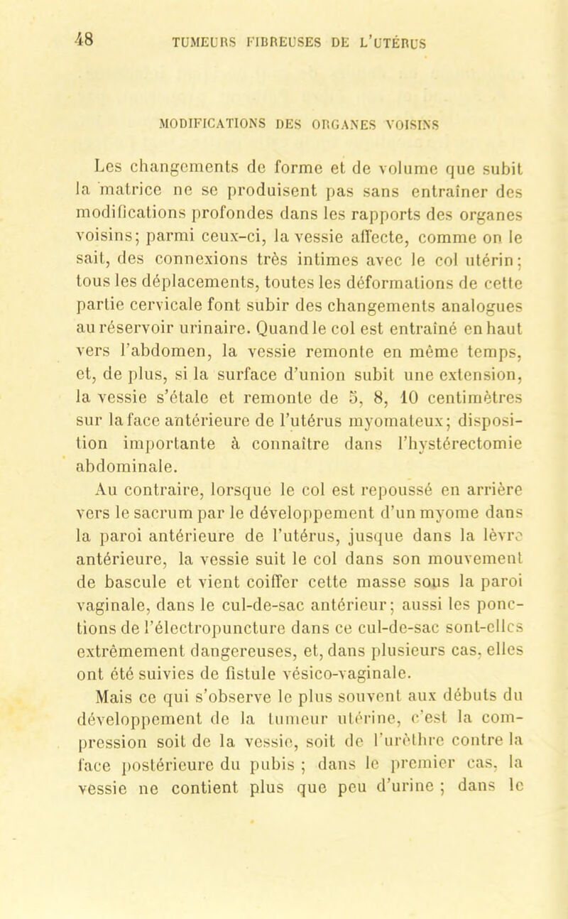 MODIFICATIONS DES ORGANES VOISINS Les changements de forme et de volume que subit la matrice ne se produisent pas sans entraîner des modifications profondes dans les rapports des organes voisins; parmi ceux-ci, la vessie affecte, comme on le sait, des connexions très intimes avec le col utérin; tous les déplacements, toutes les déformations de cette partie cervicale font subir des changements analogues au réservoir urinaire. Quand le col est entraîné en haut vers l'abdomen, la vessie remonte en même temps, et, de plus, si la surface d’union subit une extension, la vessie s’étale et remonte de o, 8, 10 centimètres sur la face antérieure de l’utérus myomateux; disposi- tion importante à connaître dans l’hystérectomie abdominale. Au contraire, lorsque le col est repoussé en arrière vers le sacrum par le développement d’un myome dans la paroi antérieure de l’utérus, jusque dans la lèvre antérieure, la vessie suit le col dans son mouvement de bascule et vient coiffer cette masse sous la paroi vaginale, dans le cul-de-sac antérieur; aussi les ponc- tions de l’électropuncture dans ce cul-de-sac sont-elles extrêmement dangereuses, et, dans plusieurs cas. elles ont été suivies de fistule vésico-vaginale. Mais ce qui s’observe le plus souvent aux débuts du développement de la tumeur utérine, c'est la com- pression soit de la vessie, soit de l’urèthre contre la face postérieure du pubis ; dans le premier cas, la vessie ne contient plus que peu d’urine ; dans le