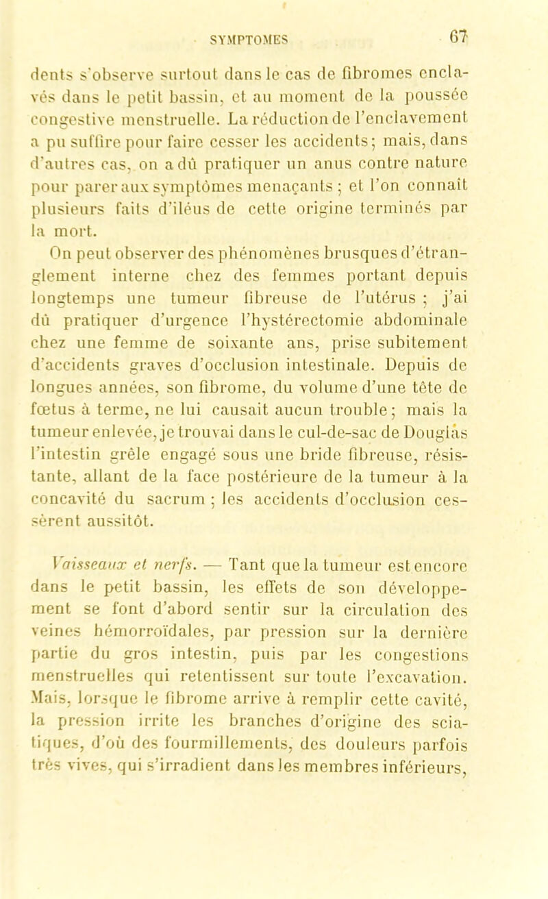 dents s'observe surtout dans le cas de fibromes encla- vés dans le petit bassin, et au moment de la poussée congestive menstruelle. La réduction de l’enclavement a pu suffire pour faire cesser les accidents; mais, dans d’autres cas, on a dû pratiquer un anus contre nature pour parer aux symptômes menaçants ; et l’on connaît plusieurs faits d’iléus de cette origine terminés par la mort. On peut observer des phénomènes brusques d’étran- glement interne chez des femmes portant depuis longtemps une tumeur fibreuse de l’utérus ; j’ai dû pratiquer d’urgence l’hystérectomie abdominale chez une femme de soixante ans, prise subitement d’accidents graves d’occlusion intestinale. Depuis de longues années, son fibrome, du volume d’une tête de fœtus à terme, ne lui causait aucun trouble; mais la tumeur enlevée, je trouvai dans le cul-de-sac de Douglas l’intestin grêle engagé sous une bride fibreuse, résis- tante, allant de la face postérieure de la tumeur à la concavité du sacrum ; les accidents d’occlusion ces- sèrent aussitôt. Vaisseaux et nerfs. — Tant que la tumeur est encore dans le petit bassin, les effets de son développe- ment se font d’abord sentir sur la circulation des veines hémorroïdales, par pression sur la dernière partie du gros intestin, puis par les congestions menstruelles qui retentissent sur toute l’excavation. Mais, lorsque le fibrome arrive à remplir cette cavité, la pression irrite les branches d’origine des scia- tiques, d’où des fourmillements, des douleurs parfois très vives, qui s’irradient dans les membres inférieurs,