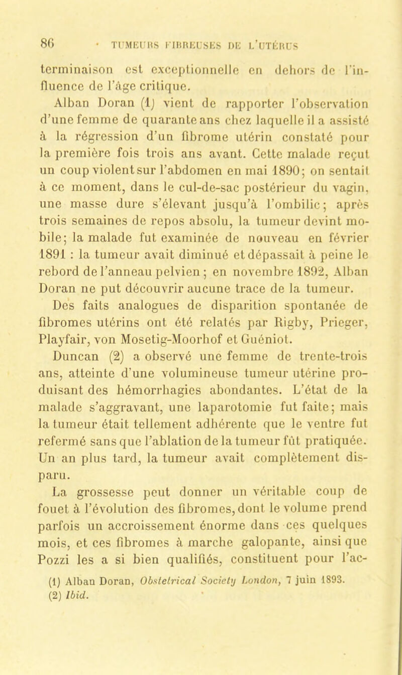 terminaison est exceptionnelle en dehors de l'in- fluence de l’âge critique. Alban Doran (lj vient de rapporter l'observation d’une femme de quarante ans chez laquelle il a assisté à la régression d’un fibrome utérin constaté pour la première fois trois ans avant. Cette malade reçut un coup violent sur l’abdomen en mai 1890; on sentait à ce moment, dans le cul-de-sac postérieur du vagin, une masse dure s’élevant jusqu’à l’ombilic ; après trois semaines de repos absolu, la tumeur devint mo- bile; la malade fut examinée de nouveau en février 1891 : la tumeur avait diminué et dépassait à peine le rebord de l’anneau pelvien ; en novembre 1892, Alban Doran ne put découvrir aucune trace de la tumeur. Des faits analogues de disparition spontanée de fibromes utérins ont été relatés par Rigby, Prieger, Playfair, von Mosetig-Moorhof et Guéniot. Duncan (2) a observé une femme de trente-trois ans, atteinte d'une volumineuse tumeur utérine pro- duisant des hémorrhagies abondantes. L’état de la malade s’aggravant, une laparotomie fut faite; mais la tumeur était tellement adhérente que le ventre fut refermé sans que l’ablation de la tumeur fût pratiquée. Un an plus tard, la tumeur avait complètement dis- paru. La grossesse peut donner un véritable coup de fouet à l’évolution des fibromes, dont le volume prend parfois un accroissement énorme dans ces quelques mois, et ces fibromes à marche galopante, ainsique Pozzi les a si bien qualifiés, constituent pour l’ac- (1) Alban Doran, Obstétrical Society London, 7 juin 1893. (2) Ibid.