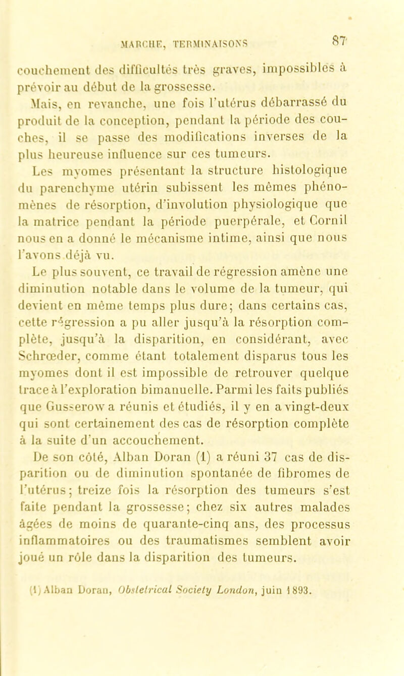 couchement des difficultés très graves, impossibles a prévoir au début de la grossesse. Mais, en revanche, une fois l’utérus débarrassé du produit de la conception, pendant la période des cou- ches, il se passe des modifications inverses de la plus heureuse intluence sur ces tumeurs. Les myomes présentant la structure histologique du parenchyme utérin subissent les mêmes phéno- mènes de résorption, dévolution physiologique que la matrice pendant la période puerpérale, et Cornil nous en a donné le mécanisme intime, ainsi que nous l’avons déjà vu. Le plus souvent, ce travail de régression amène une diminution notable dans le volume de la tumeur, qui devient en même temps plus dure; dans certains cas, cette régression a pu aller jusqu’à la résorption com- plète, jusqu’à la disparition, en considérant, avec Schrœder, comme étant totalement disparus tous les myomes dont il est impossible de retrouver quelque trace à l’exploration bimanuelle. Parmi les faits publiés que Gus^erowa réunis et étudiés, il y en a vingt-deux qui sont certainement des cas de résorption complète à la suite d'un accouchement. De son côté, Alban Doran (1) a réuni 37 cas de dis- parition ou de diminution spontanée de fibromes de l’utérus; treize fois la résorption des tumeurs s’est faite pendant la grossesse; chez six autres malades âgées de moins de quarante-cinq ans, des processus inflammatoires ou des traumatismes semblent avoir joué un rôle dans la disparition des tumeurs. (lj Alban Doran, Obstétrical Society London, juin 1893.