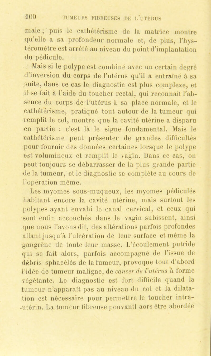 male ; puis le cathétérisme de la matrice montre qu’elle a sa profondeur normale et, de plus, l’hys- téromètre est arrêté au niveau du point d’implantation du pédicule. Mais si le polype est combiné avec un certain degré d’inversion du corps de l’utérus qu'il a entraîné à sa suite, dans ce cas le diagnostic est plus complexe, et il se fait à l’aide du toucher rectal, qui reconnaît l’ab- sence du corps de l’utérus à sa place normale, et le cathétérisme, pratiqué tout autour de la tumeur qui remplit le col, montre que la cavité utérine a disparu en partie : c’est là le signe fondamental. Mais le cathétérisme peut présenter de grandes difficultés pour fournir des données certaines lorsque le polype est volumineux et remplit le vagin. Dans ce cas, on peut toujours se débarrasser de la plus grande partie de la tumeur, et le diagnostic se complète au cours de l’opération même. Les myomes sous-muqueux, les myomes pédiculés habitant encore la cavité utérine, mais surtout les polypes ayant envahi le canal cervical, et ceux qui sont enfin accouchés dans le vagin subissent, ainsi que nous l’avons dit, des altérations parfois profondes allant jusqu’à l’ulcération de leur surface et même la gangrène de toute leur masse. L’écoulement putride qui se fait alors, parfois accompagné de l’issue de débris sphacélés de la tumeur, provoque tout d’abord l’idée de tumeur maligne, de cancer de l'utérus à forme végétante. Le diagnostic est fort difficile quand la tumeur n’apparaît pas au niveau du col et la dilata- tion est nécessaire pour permettre le toucher intra- .utérin. La tumeur fibreuse pouvantl aors être abordée