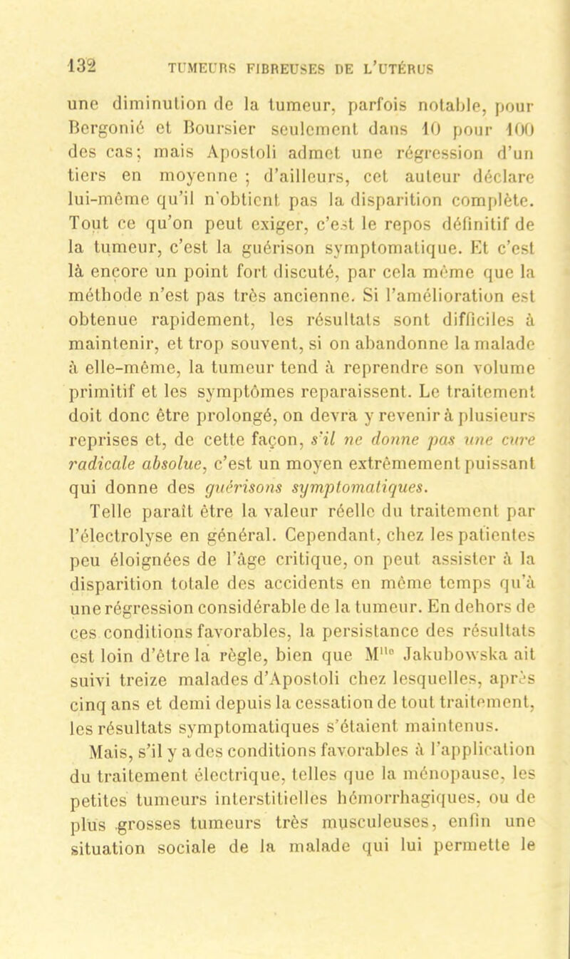 une diminution de la tumeur, parfois notable, pour Bergonié et Boursier seulement dans 10 pour 100 des cas; mais Aposloli admet une régression d’un tiers en moyenne ; d’ailleurs, cet auteur déclare lui-même qu’il n'obtient pas la disparition complète. Tout ce qu’on peut exiger, c’est le repos définitif de la tumeur, c’est la guérison symptomatique. Et c’est là encore un point fort discuté, par cela même que la méthode n’est pas très ancienne. Si l’amélioration est obtenue rapidement, les résultats sont difficiles à maintenir, et trop souvent, si on abandonne la malade à elle-même, la tumeur tend à reprendre son volume primitif et les symptômes reparaissent. Le traitement doit donc être prolongé, on devra y revenir à plusieurs reprises et, de cette façon, s'il ne donne pas une cure radicale absolue, c’est un moyen extrêmement puissant qui donne des guérisons symptomatiques. Telle paraît être la valeur réelle du traitement par Télectrolyse en général. Cependant, chez les patientes peu éloignées de l’âge critique, on peut assister à la disparition totale des accidents en même temps qu’à une régression considérable de la tumeur. En dehors de ces conditions favorables, la persistance des résultats est loin d’être la règle, bien que M° Jakubowska ait suivi treize malades d’Aposloli chez lesquelles, après cinq ans et demi depuis la cessation de tout traitement, les résultats symptomatiques s’étaient maintenus. Mais, s’il y a des conditions favorables à l’application du traitement électrique, telles que la ménopause, les petites tumeurs interstitielles hémorrhagiques, ou de plus grosses tumeurs très musculeuses, enfin une situation sociale de la malade qui lui permette le