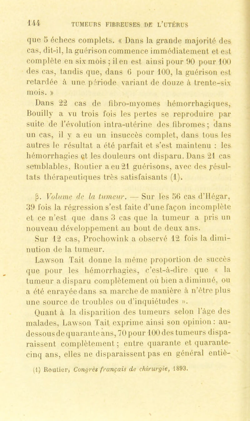 que 5 échecs complets. « Dans la grande majorité des cas, dit-il, la guérison commence immédiatement et est complète en six mois ; il en est ainsi pour 90 pour 100 des cas, tandis que, dans G pour 100, la guérison est retardée à. une période variant de douze à trente-six mois. » Dans 22 cas de tihro-myomes hémorrhagiques, BoniIly a vu trois fois les pertes se reproduire par suite de l’évolution intra-utérine des fibromes; dans un cas, il y a eu un insuccès complet, dans tous les autres le résultat a été parfait et s’est maintenu : les hémorrhagies et les douleurs ont disparu. Dans 21 cas semblables, Routier aeu21 guérisons, avec des résul- tats thérapeutiques très satisfaisants (1). fl. Volume de la tumeur. — Sur les 56 cas d’IIégar, 39 fois la régression s’est faite d’une façon incomplète et ce n’est que dans 3 cas que la tumeur a pris un nouveau développement au bout de deux ans. Sur 12 cas, Prochowink a observé 12 fois la dimi- nution de la tumeur. Lawson Tait donne la même proportion de succès que pour les hémorrhagies, c’est-à-dire que « la tumeur a disparu complètement ou bien a diminué, ou a été enrayée dans sa marche de manière à n’étre plus une source de troubles ou d’inquiétudes ». Quant à la disparition des tumeurs selon l’âge des malades, Lawson Tait exprime ainsi son opinion: au- dessous de quarante ans, 70 pour 100 des tumeurs dispa- raissent complètement ; entre quarante et quarante- cinq ans, elles ne disparaissent pas en général enliè- (1) Rouliei'j Congrès français de chirurgie, 1893.