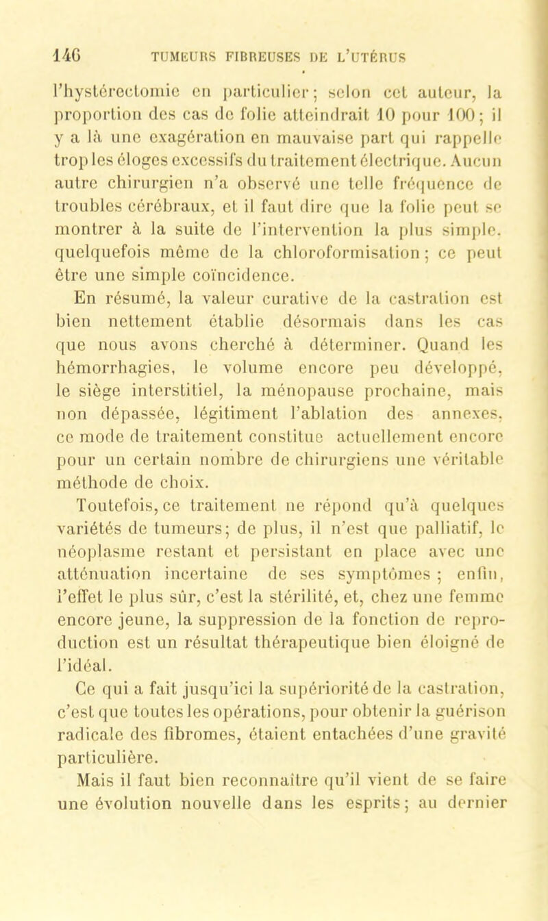 Thystérectomie en particulier; selon cet auteur, la proportion des cas de folie atteindrait 10 pour 100; il y a là une exagération en mauvaise part qui rappelle trop les éloges excessifs du traitement électrique. Aucun autre chirurgien n’a observé une telle fréquence de troubles cérébraux, et il faut dire que la folie peut se montrer à la suite de l'intervention la plus simple, quelquefois même de la chloroformisation ; ce peut être une simple coïncidence. En résumé, la valeur curative de la castration est bien nettement établie désormais dans les cas que nous avons cherché à déterminer. Quand les hémorrhagies, le volume encore peu développé, le siège interstitiel, la ménopause prochaine, mais non dépassée, légitiment l’ablation des annexes, ce mode de traitement constitue actuellement encore pour un certain nombre de chirurgiens une véritable méthode de choix. Toutefois, ce traitement ne répond qu’à quelques variétés de tumeurs; de plus, il n’est que palliatif, le néoplasme restant et persistant en place avec une atténuation incertaine de ses symptômes ; enfin, l’effet le plus sûr, c’est la stérilité, et, chez une femme encore jeune, la suppression de la fonction de repro- duction est un résultat thérapeutique bien éloigné de l’idéal. Ce qui a fait jusqu’ici la supériorité de la castration, c’est que toutes les opérations, pour obtenir la guérison radicale des fibromes, étaient entachées d’une gravité particulière. Mais il faut bien reconnaître qu’il vient de se faire une évolution nouvelle dans les esprits; au dernier