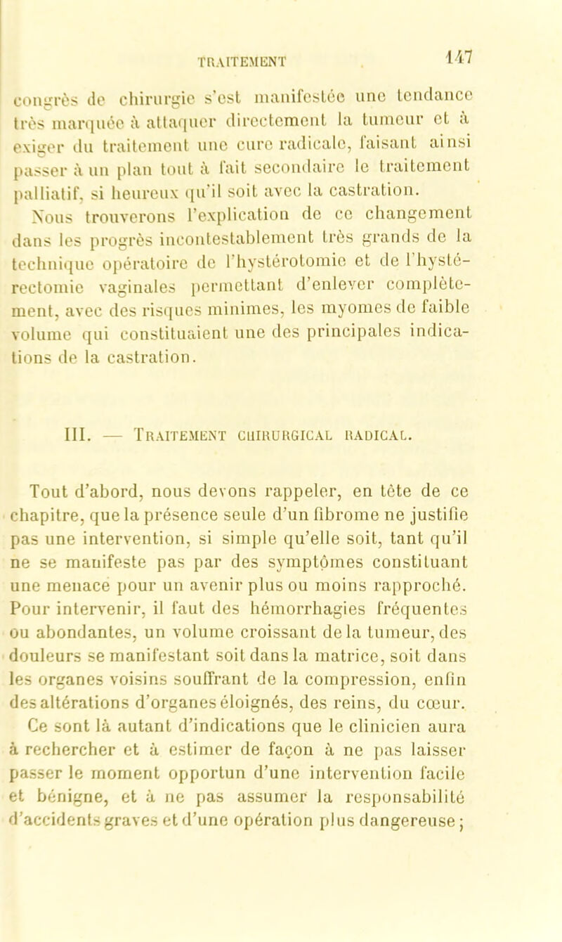 congrès de chirurgie s’est manifestée une tendance très marquée à attaquer directement la tumeur et à exiger du traitement une cure radicale, faisant ainsi passer à un plan tout à lait secondaire le traitement palliatif, si heureux qu il soit avec la castration. Nous trouverons l’explication de ce changement dans les progrès incontestablement Lrès grands de la technique opératoire de 1 hystérotomie et de 1 hysté- rectomie vaginales permettant d’enlever complète- ment, avec des risques minimes, les myomes de faible volume qui constituaient une des principales indica- tions de la castration. III. — Traitement cuirurgical radical. Tout d’abord, nous devons rappeler, en tète de ce chapitre, que la présence seule d’un fibrome ne justifie pas une intervention, si simple qu’elle soit, tant qu’il ne se manifeste pas par des symptômes constituant une menace pour un avenir plus ou moins rapproché. Pour intervenir, il faut des hémorrhagies fréquentes ou abondantes, un volume croissant delà tumeur,des douleurs se manifestant soit dans la matrice, soit dans les organes voisins souffrant de la compression, enfin des altérations d’organes éloignés, des reins, du cœur. Ce sont là autant d’indications que le clinicien aura à rechercher et à estimer de façon à ne pas laisser passer le moment opportun d’une intervention facile et bénigne, et à ne pas assumer la responsabilité d’accidents graves et d’une opération plus dangereuse ;