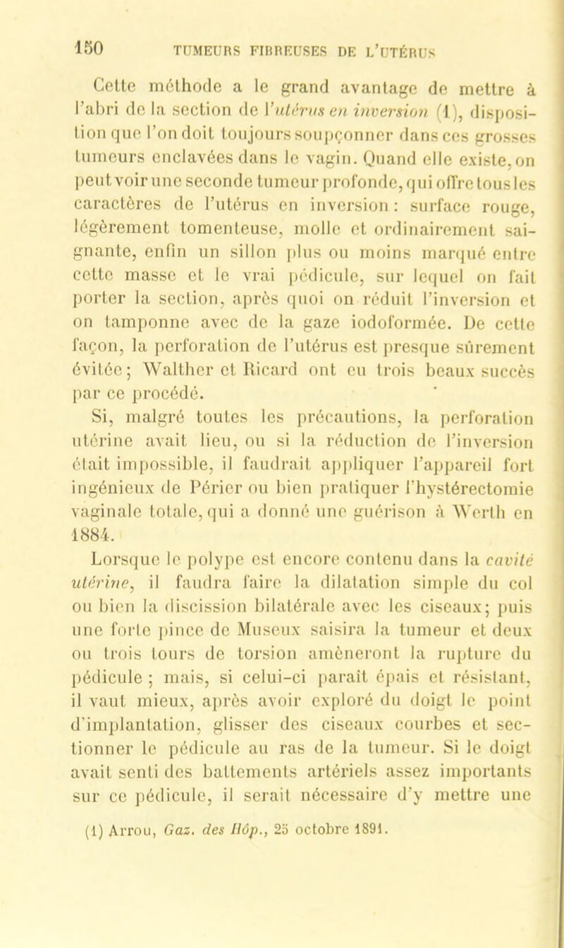 Cette méthode a le grand avantage de mettre à l’abri de la section de Y utérus en inversion (1), disposi- tion que l’on doit toujours soupçonner dans ces grosses tumeurs enclavées dans le vagin. Quand elle existe, on peut voir une seconde tumeur profonde, qui offre tous les caractères de l’utérus en inversion : surface rouge, légèrement tomenteuse, molle et ordinairement sai- gnante, enfin un sillon plus ou moins marqué entre cette masse et le vrai pédicule, sur lequel on fait porter la section, après quoi on réduit l’inversion et on tamponne avec de la gaze iodoformée. De cette façon, la perforation de l’utérus est presque sûrement évitée; Walther et Ricard ont eu trois beaux succès par ce procédé. Si, malgré toutes les précautions, la perforation utérine avait lieu, ou si la réduction de l’inversion élait impossible, il faudrait appliquer l’appareil fort ingénieux de Périer ou bien pratiquer l’hystérectomie vaginale totale, qui a donné une guérison à Werth en 1884. Lorsque le polype est encore contenu dans la cavité utérine, il faudra faire la dilatation simple du col ou bien la discission bilatérale avec les ciseaux; puis une forte pince de Museux saisira la tumeur et deux ou trois tours de torsion amèneront la rupture du pédicule ; mais, si celui-ci paraît épais et résistant, il vaut mieux, après avoir exploré du doigt le point d’implantation, glisser des ciseaux courbes et sec- tionner le pédicule au ras de la tumeur. Si le doigt avait senti des battements artéi'iels assez importants sur ce pédicule, il serait nécessaire d’y mettre une (1) Arrou, Gaz. des Hôp., 25 octobre 1891.