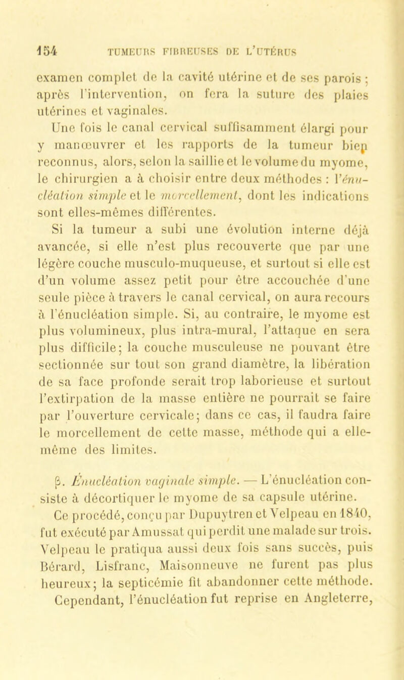 examen complet de la cavité utérine et de ses parois ; après l’intervention, on fera la suture des plaies utérines et vaginales. Une lois le canal cervical suffisamment élargi pour y manœuvrer et les rapports de la tumeur biep reconnus, alors, selon la saillie et le volume du myome, le chirurgien a à choisir entre deux méthodes : Yénu- cléation simple et le morcellement, dont les indications sont elles-mêmes différentes. Si la tumeur a subi une évolution interne déjà avancée, si elle n’est plus recouverte que par une légère couche musculo-muqueuse, et surtout si elle est d’un volume assez petit pour être accouchée d'une seule pièce à travers le canal cervical, on aura recours à l'énucléation simple. Si, au contraire, le myome est plus volumineux, plus intra-mural, l’attaque en sera plus difficile; la couche musculeuse ne pouvant être sectionnée sur tout son grand diamètre, la libération de sa face profonde serait trop laborieuse et surtout l’extirpation de la masse entière ne pourrait se faire par l’ouverture cervicale; dans ce cas, il faudra faire le morcellement de cette masse, méthode qui a elle- même des limites. p. Enucléation vaginale simple. — L énucléation con- siste à décortiquer le myome de sa capsule utérine. Ce procédé, conçu par Dupuytren et Velpeau en 1840, fut exécuté par Amussat qui perdit une malade sur trois. Velpeau le pratiqua aussi deux fois sans succès, puis Bérard, Lisfranc, Maisonneuve ne furent pas plus heureux; la septicémie fit abandonner cette méthode. Cependant, l’énucléation fut reprise en Angleterre,