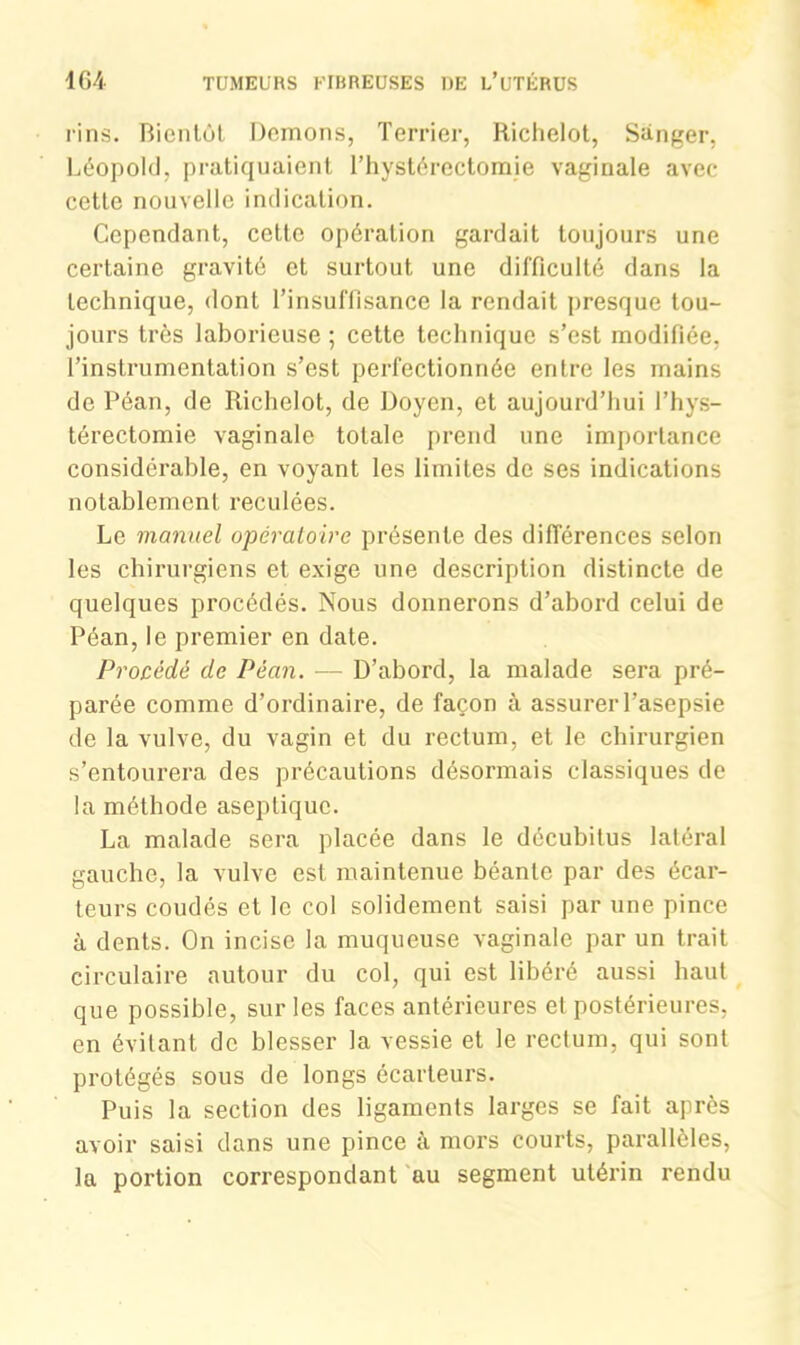 rins. Bientôt Démons, Terrier, Richelot, Sànger, Léopold, pratiquaient l’hystérectomie vaginale avec cette nouvelle indication. Cependant, cette opération gardait toujours une certaine gravité et surtout une difficulté dans la technique, dont l’insuffisance la rendait presque tou- jours très laborieuse ; cette technique s’est modifiée, l’instrumentation s’est perfectionnée entre les mains de Péan, de Richelot, de Doyen, et aujourd’hui l’hys- térectomie vaginale totale prend une importance considérable, en voyant les limites de ses indications notablement reculées. Le manuel opératoire présente des différences selon les chirurgiens et exige une description distincte de quelques procédés. Nous donnerons d’abord celui de Péan, le premier en date. Procédé de Péan. — D’abord, la malade sera pré- parée comme d’ordinaire, de façon à assurer l’asepsie de la vulve, du vagin et du rectum, et le chirurgien s’entourera des précautions désormais classiques de la méthode aseptique. La malade sera placée dans le décubitus latéral gauche, la vulve est maintenue béante par des écar- teurs coudés et le col solidement saisi par une pince à dents. On incise la muqueuse vaginale par un trait circulaire autour du col, qui est libéré aussi haut que possible, sur les faces antérieures et postérieures, en évitant de blesser la vessie et le rectum, qui sont protégés sous de longs écarteurs. Puis la section des ligaments larges se fait après avoir saisi dans une pince à mors courts, parallèles, la portion correspondant au segment utérin rendu