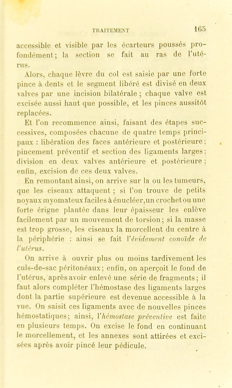 accessible et visible par les écarteurs poussés pro- fondément ; la section se fait au ras de l’uté- rus. Alors, chaque lèvre du col est saisie par une forte pince à dents et le segment libéré est divisé en deux valves par une incision bilatérale ; chaque valve est excisée aussi haut que possible, et les pinces aussitôt replacées. Et l’on recommence ainsi, faisant des étapes suc- cessives, composées chacune de quatre temps princi- paux : libération des faces antérieure et postérieure ; pincement préventif et section des ligaments larges : division en deux valves antérieure et postérieure ; enfin, excision de ces deux valves. En remontant ainsi, on arrive sur la ou les tumeurs, que les ciseaux attaquent ; si l’on trouve de petits noyaux myomateux faciles à énucléer,un crochet ou une forte érigne plantée dans leur épaisseur les enlève facilement par un mouvement de torsion; si la masse est trop grosse, les ciseaux la morcellent du centre à la périphérie : ainsi se fait Y évidement conoïde de l’utérus. On arrive à ouvrir plus ou moins tardivement les culs-de-sac péritonéaux; enfin, on aperçoit le fond de l'utérus, après avoir enlevé une série de fragments; il faut alors compléter l’hémostase des ligaments larges dont la partie supérieure est devenue accessible à la vue. On saisit ces ligaments avec de nouvelles pinces hémostatiques; ainsi, Y hémostase préventive est faite en plusieurs temps. On excise le fond en continuant le morcellement, et les annexes sont attirées et exci- sées après avoir pincé leur pédicule.