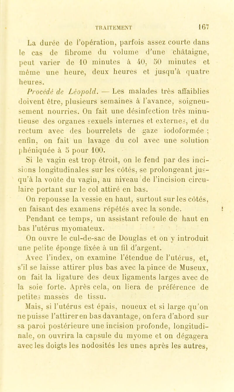 La durée de l’opération, parfois assez courte dans le cas de fibrome du volume d’une châtaigne, peut varier de 10 minutes à 40, 50 minutes et même une heure, deux heures et jusqu’à quatre heures. Procédé de Léopold. — Les malades très affaiblies doivent être, plusieurs semaines à l’avance, soigneu- sement nourries. On fait une désinfection très minu- tieuse des organes sexuels internes et externes, et du rectum avec des bourrelets de gaze iodoformée ; enfin, on fait un lavage du col avec une solution phéniquée à 5 pour 100. Si le vagin est trop étroit, on le fend par des inci- sions longitudinales sur les côtés, se prolongeant jus- qu’à la voûte du vagin, au niveau de l’incision circu- laire portant sur le col attiré en bas. On repousse la vessie en haut, surtout sur les côtés, en faisant des examens répétés avec la sonde. Pendant ce temps, un assistant refoule de haut en bas l’utérus myomateux. On ouvre le cul-de-sac de Douglas et on y introduit une pelite éponge fixée à un fil d’argent. Avec l’index, on examine l’étendue de l’utérus, et, s’il se laisse attirer plus bas avec la pince de Museux, on fait la ligature des deux ligaments larges avec de la soie forte. Après cela, on liera de préférence de petites massés de tissu. Mais, si l’utérus est épais, noueux et si large qu’on ne puisse l’attirer en bas davantage, on fera d’abord sur sa paroi postérieure une incision profonde, longitudi- nale, on ouvrira la capsule du myome et on dégagera avec les doigts les nodosités les unes après les autres,