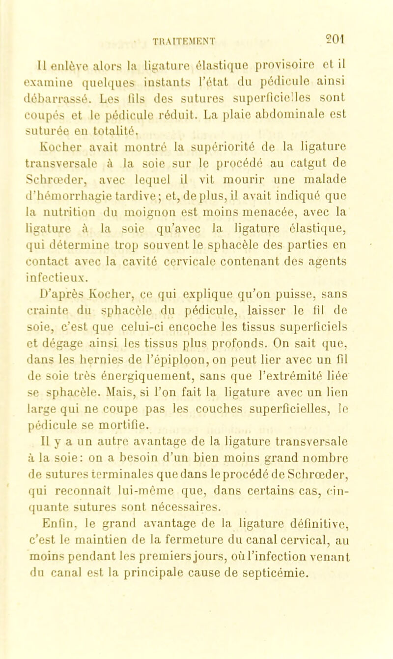 11 enlève alors la ligature élastique provisoire et il examine quelques instants l’état du pédicule ainsi débarrassé. Les fils des sutures superficielles sont coupés et le pédicule réduit. La plaie abdominale est suturée en totalité. Kocher avait montré la supériorité de la ligature transversale A la soie sur le procédé au catgut de Schrœder, avec lequel il vit mourir une malade d’hémorrhagie tardive; et, déplus, il avait indiqué que la nutrition du moignon est moins menacée, avec la ligature à la soie qu’avec la ligature élastique, qui détermine trop souvent le sphacèle des parties en contact avec la cavité cervicale contenant des agents infectieux. D’après Kocher, ce qui explique qu’on puisse, sans crainte du sphacèle du pédicule, laisser le fil de soie, c’est que celui-ci encoche les tissus superficiels et dégage ainsi les tissus plus profonds. On sait que, dans les hernies de l’épiploon, on peut lier avec un fil de soie très énergiquement, sans que l’extrémité liée se sphacèle. Mais, si l’on fait la ligature avec un lien large qui ne coupe pas les couches superficielles, le pédicule se mortifie. Il y a un autre avantage de la ligature transversale à la soie: on a besoin d’un bien moins grand nombre de sutures terminales que dans le procédé de Schrœder, qui reconnaît lui-même que, dans certains cas, cin- quante sutures sont nécessaires. Enfin, le grand avantage de la ligature définitive, c’est le maintien de la fermeture du canal cervical, au moins pendant les premiers jours, où l’infection venant du canal est la principale cause de septicémie.