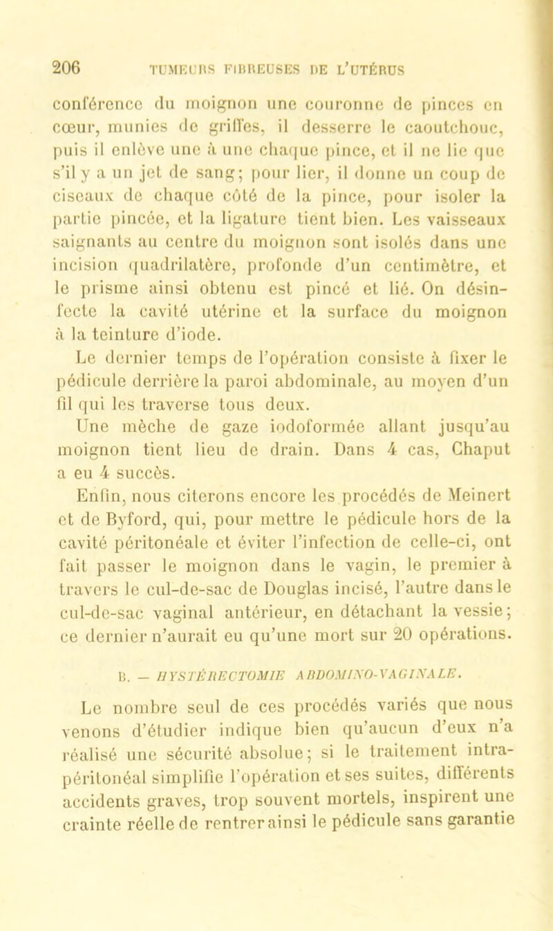 conférence du moignon une couronne de pinces en cœur, munies de griffes, il desserre le caoutchouc, puis il enlève une à une chaque pince, et il ne lie que s’il y a un jet de sang; pour lier, il donne un coup de ciseaux de chaque côté de la pince, pour isoler la partie pincée, et la ligature tient bien. Les vaisseaux saignants au centre du moignon sont isolés dans une incision quadrilatère, profonde d’un centimètre, et le prisme ainsi obtenu est pincé et lié. On désin- fecte la cavité utérine et la surface du moignon à la teinture d’iode. Le dernier temps de l’opération consiste ù. Fixer le pédicule derrière la paroi abdominale, au moyen d’un fil qui les traverse tous deux. Une mèche de gaze iodoformée allant jusqu’au moignon tient lieu de drain. Dans 4 cas, Chaput a eu 4 succès. Enfin, nous citerons encore les procédés de Meincrt et de Bvford, qui, pour mettre le pédicule hors de la cavité péritonéale et éviter l’infection de celle-ci, ont fait passer le moignon dans le vagin, le premier à travers le cul-de-sac de Douglas incisé, l’autre dans le cul-de-sac vaginal antérieur, en détachant la vessie; ce dernier n’aurait eu qu’une mort sur 20 opérations. R. — HYSTÉRECTOMIE A BOOM I AO- VA G INA LE. Le nombre seul de ces procédés variés que nous venons d’étudier indique bien qu’aucun d’eux n’a réalisé une sécurité absolue; si le traitement intra- péritonéal simplifie l’opération et ses suites, différents accidents graves, trop souvent mortels, inspirent une crainte réelle de rentrer ainsi le pédicule sans garantie