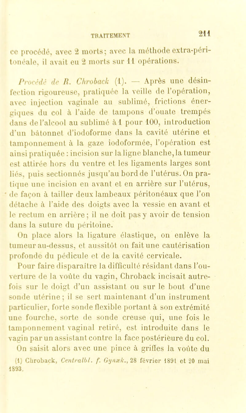 2H ce procédé, avec 2 morts; avec la méthode extra-péri- tonéale, il avait eu 2 morts sur II opérations. Procédé de R. Chroback (1). — Après une désin- fection rigoureuse, pratiquée la veille de l’opération, avec injection vaginale au sublimé, frictions éner- giques du col à l’aide de tampons d’ouate trempés dans de l’alcool au sublimé a i pour 100, introduction d'un bâtonnet d’iodoforme dans la cavité utérine et tamponnement à la gaze iodoformée, l’opération est ainsi pratiquée : incision sur la ligne blanche, la tumeur est attirée hors du ventre et les ligaments larges sont liés, puis sectionnés jusqu’au bord de l’utérus. On pra- tique une incision en avant et en arrière sur l’utérus, de façon à tailler deux lambeaux péritonéaux que l’on détache à l’aide des doigts avec la vessie en avant et le rectum en arrière; il ne doit pas y avoir de tension dans la suture du péritoine. On place alors la ligature élastique, on enlève la tumeur au-dessus, et aussitôt on fait une cautérisation profonde du pédicule et de la cavité cervicale. Pour faire disparaître la difficulté résidant dans l’ou- verture de la voûte du vagin, Chroback incisait autre- fois sur le doigt d’un assistant ou sur le bout d’une sonde utérine; il se sert maintenant d’un instrument particulier, forte sonde flexible portant à son extrémité une fourche, sorte de sonde creuse qui, une fois le tamponnement vaginal retiré, est introduite dans le vagin par un assistant contre la face postérieure du col. On saisit alors avec une pince à grilles la voûte du (1) Cbroback, Centralbl. f. Gynæk., 28 février 1891 et 20 mai 1893.