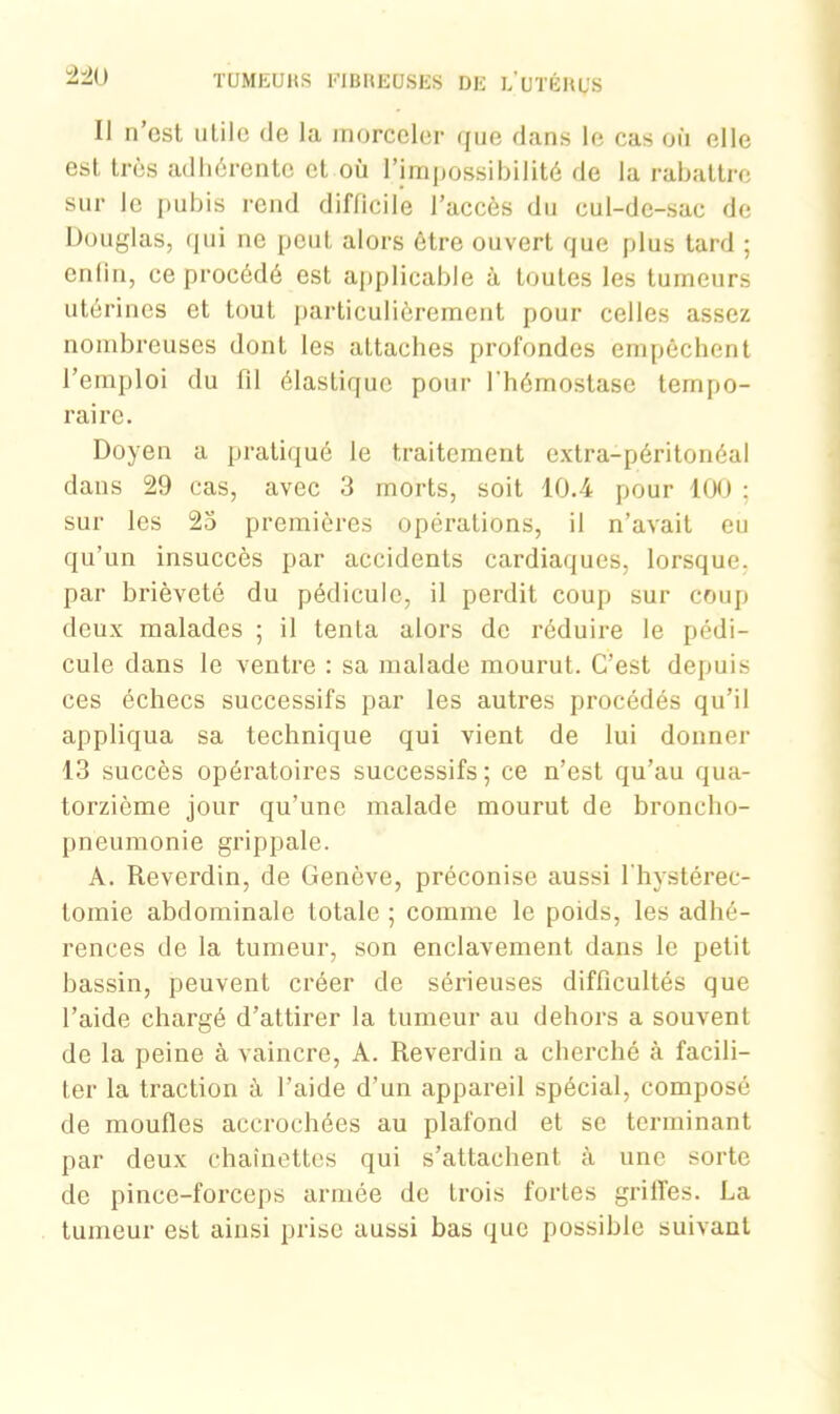 22U Il n’cst utile de la morceler que dans le cas où elle est, très adhérente et où l’impossibilité de la rabattre sur le pubis rend difficile l’accès du cul-de-sac de Douglas, qui ne peut alors être ouvert que plus tard ; enfin, ce procédé est applicable à toutes les tumeurs utérines et tout particulièrement pour celles assez nombreuses dont les attaches profondes empêchent l’emploi du fd élastique pour l'hémostase tempo- raire. Doyen a pratiqué le traitement extra-péritonéal dans 29 cas, avec 3 morts, soit 10.4 pour 100 ; sur les 25 premières opérations, il n’avait eu qu’un insuccès par accidents cardiaques, lorsque, par brièveté du pédicule, il perdit coup sur coup deux malades ; il tenLa alors de réduire le pédi- cule dans le ventre : sa malade mourut. C’est depuis ces échecs successifs par les autres procédés qu’il appliqua sa technique qui vient de lui donner 13 succès opératoires successifs; ce n’est qu’au qua- torzième jour qu’une malade mourut de broncho- pneumonie grippale. A. Reverdin, de Genève, préconise aussi fhystérec- lomie abdominale totale ; comme le poids, les adhé- rences de la tumeur, son enclavement dans le petit bassin, peuvent créer de sérieuses difficultés que l’aide chargé d’attirer la tumeur au dehors a souvent de la peine à vaincre, A. Reverdin a cherché à facili- ter la traction à l’aide d’un appareil spécial, composé de moufles accrochées au plafond et se terminant par deux chaînettes qui s’attachent à une sorte de pince-forceps armée de trois fortes grilfes. La tumeur est ainsi prise aussi bas que possible suivant