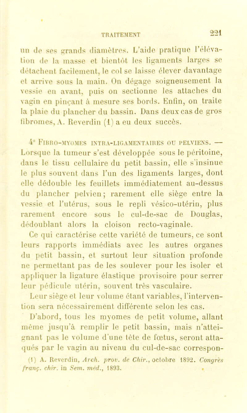 22-j un de sos grands diamètres. L’aide pratique l'éléva- tion de la masse et bientôt les ligaments larges se détachent facilement, le col se laisse élever davantage et arrive sous la main. On dégage soigneusement la vessie en avant, puis on sectionne les attaches du vagin en pinçant à mesure ses bonis. Enfin, on traite la plaie du plancher du hassin. Dans deux cas de gros fibromes, A. Reverdin (l)aeu deux succès. 4° Fibro-myomes intra-ligamentaires ou pelviens. — Lorsque la tumeur s’est développée sous le péritoine, dans le tissu cellulaire du petit bassin, elle s’insinue le plus souvent dans l’un des ligaments larges, dont elle dédouble les feuillets immédiatement au-dessus du plancher pelvien; rarement elle siège entre la vessie et l’utérus, sous le repli vésico-utérin, plus rarement encore sous le cul-de-sac de Douglas, dédoublant alors la cloison recto-vaginale. Ce qui caractérise cette variété de tumeurs, ce sont leurs rapports immédiats avec les autres organes du petit bassin, et surtout leur situation profonde ne permettant pas de les soulever pour les isoler et appliquer la ligature élastique provisoire pour serrer leur pédicule utérin, souvent très vasculaire. Leur siège et leur volume étant variables, l’interven- tion sera nécessairement différente selon les cas. D’abord, tous les myomes de petit volume, allant même jusqu’à remplir le petit bassin, mais n’attei- gnant pas le volume d'une tête de fœtus, seront atta- qués par le vagin au niveau du cul-de-sac correspon- ft) A. Reverdin, Arch. prov. de Chir., octobre 1892. Congres franç. chir. in Sem. méd., 1893. .