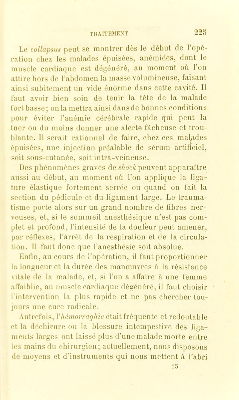 Le collapsus peut se montrer dès le début de l’opé- ration chez les malades épuisées, anémiées, dont le muscle cardiaque est dégénéré, au moment où l’on attire hors de l'abdomen la masse volumineuse, faisant ainsi subitement un vide énorme dans cette cavité. Il faut avoir bien soin de tenir la tête de la malade fort basse; onia mettra ainsi dans de bonnes conditions pour éviter l’anémie cérébrale rapide qui peut la tuer ou du moins donner une alerte fâcheuse et trou- blante. Il serait rationnel de faire, chez ces malades épuisées, une injection préalable de sérum artificiel, soit sous-cutanée, soit intra-veineuse. Des phénomènes graves de sliock peuvent apparaître aussi au début, au moment où l’on applique la liga- ture élastique fortement serrée ou quand on fait la section du pédicule et du ligament large. Le trauma- tisme porte alors sur un grand nombre de fibres ner- veuses, et, si le sommeil anesthésique n’est pas com- plet et profond, l'intensité de la douleur peut amener, par réflexes, l’arrêt de la respiration et de la circula- tion. Il faut donc que l’anesthésie soit absolue. Enfin, au cours de l’opération, il faut proportionner la longueur et la durée des manœuvres à la résistance vitale de la malade, et, si l'on a affaire à une femme affaiblie, au muscle cardiaque dégénéré, il faut choisir l'intervention la plus rapide et ne pas chercher tou- jours une cure radicale. Autrefois, Yhémorraghie était fréquente et redoutable et la déchirure ou la blessure intempestive des liga- ments larges ont laissé plus d’une malade morte entre les mains du chirurgien; actuellement, nous disposons de moyens et d'instruments qui nous mettent à l’abri 15