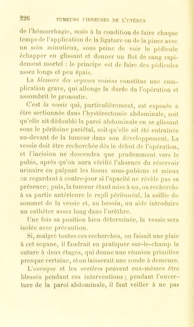 de l’hémorrhagie, mais à la condition de faire chaque temps de l’application de la ligature ou de la pince avec un soin minutieux, sous peine de voir le pédicule échapper en glissant et donner un (lot de sang rapi- dement mortel : le principe est de faire fies pédicules assez longs et peu épais. La blessure des organes voisins constitue une com- plication grave, qui allonge la durée de l’opération et assombrit le pronostic. C’est la vessie qui, particulièrement, est exposée à être sectionnée dans l’hystérectomie abdominale, soit qu’elle ait dédoublé la paroi abdominale en se glissant sous le péritoine pariétal, soit qu'elle ait été entraînée au-devant de la tumeur dans son développement. La vessie doit être recherchée dès le début de l’opération, et l’incision ne descendra que prudemment vers le pubis, après qu’on aura vérifié l’absence du réservoir urinaire en palpant les tissus sous-pubiens et mieux en regardant à contre-jour si l’opacité ne révèle pas sa présence; puis, la tumeur étant mise à nu, on recherche à sa partie antérieure le repli péritonéal, la saillie du sommet de la vessie et, au besoin, un aide introduira un cathéter assez long dans l’urèthre. Une fois sa position bien déterminée, la vessie sera isolée avec précaution. Si, malgré toutes ces recherches, on faisait une plaie à cet organe, il faudrait en pratiquer sur-le-champ la suture à deux étages, qui donne une réunion primitive presque certaine, eton laisserait une sonde à demeure. L’ouraque et les uretères peuvent eux-mêmes être blessés pendant ces interventions ; pendant l’ouver- ture de la paroi abdominale, il faut veiller à ne pas