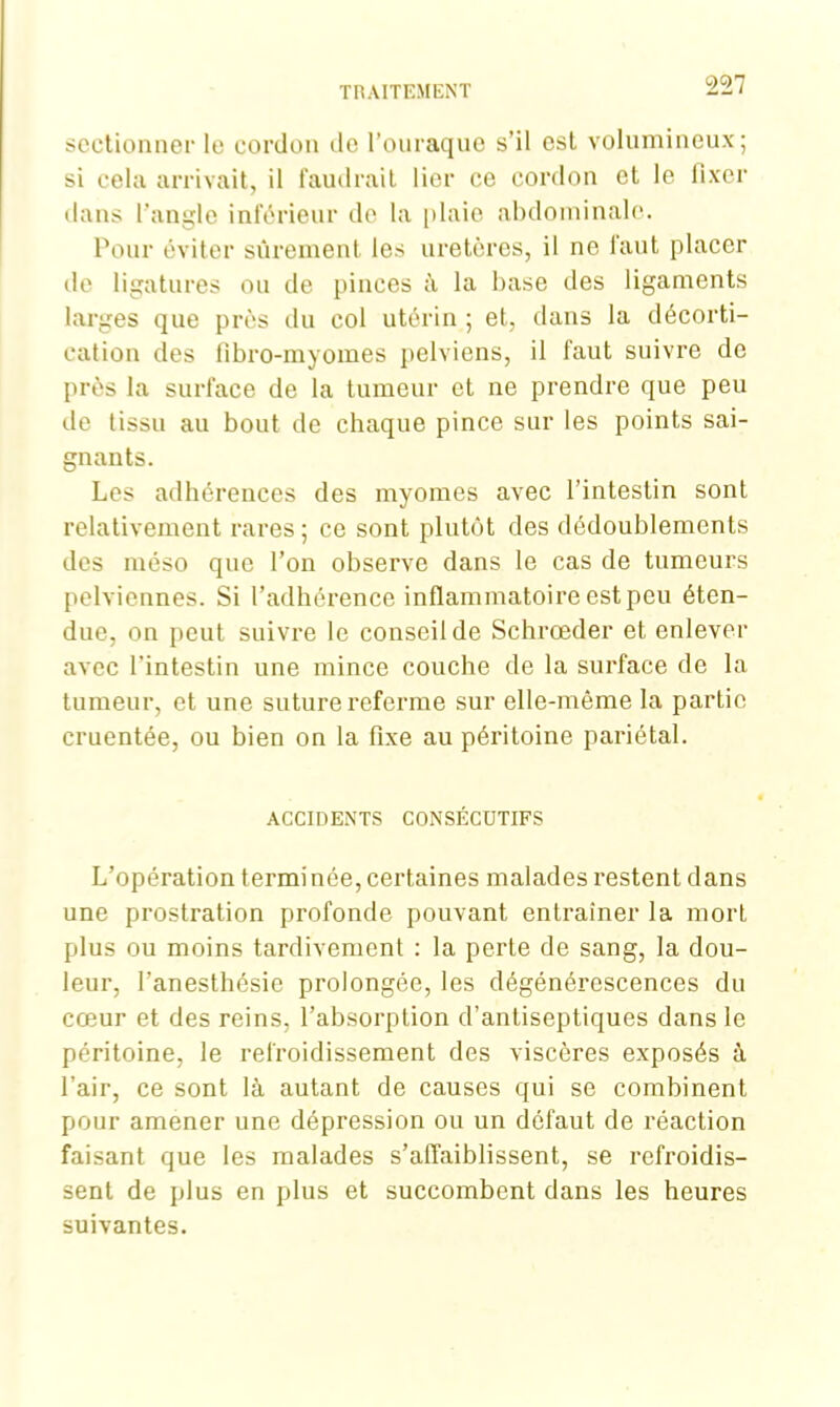 sectionner le cordon de l'ouraque s’il est volumineux; si cela arrivait, il faudrait lier ce cordon et le fixer dans l’angle inférieur do la [» laie abdominale. Pour éviter sûrement, les uretères, il ne faut placer de ligatures ou de pinces à la base des ligaments larges que près du col utérin ; et, dans la décorti- cation des flbro-myomes pelviens, il faut suivre de près la surface de la tumeur et ne prendre que peu de tissu au bout de chaque pince sur les points sai- gnants. Les adhérences des myomes avec l’intestin sont relativement rares ; ce sont plutôt des dédoublements des méso que l’on observe dans le cas de tumeurs pelviennes. Si l’adhérence inflammatoire est peu éten- due, on peut suivre le conseil de Schrœder et enlever avec l’intestin une mince couche de la surface de la tumeur, et une suture referme sur elle-même la partie cruentée, ou bien on la fixe au péritoine pariétal. ACCIDENTS CONSÉCUTIFS L’opération termi née, certaines malades restent dans une prostration profonde pouvant entraîner la mort plus ou moins tardivement : la perte de sang, la dou- leur, l’anesthésie prolongée, les dégénérescences du cœur et des reins, l’absorption d’antiseptiques dans le péritoine, le refroidissement des viscères exposés à l’air, ce sont là autant de causes qui se combinent pour amener une dépression ou un défaut de réaction faisant que les malades s’affaiblissent, se refroidis- sent de plus en plus et succombent dans les heures suivantes.