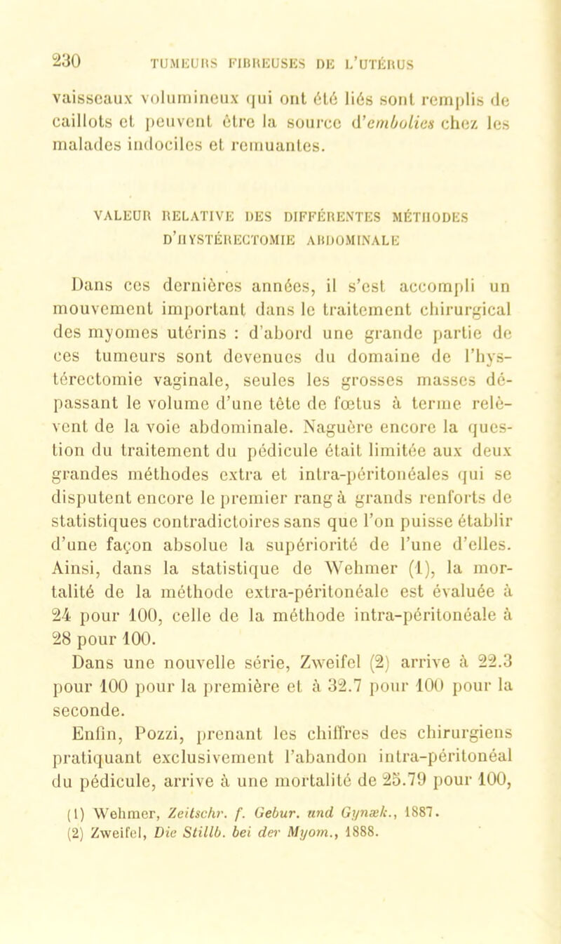 vaisseaux volumineux qui ont été liés sont remplis de caillots cl peuvent être la source d'embolies chez les malades indociles et remuantes. VALEUR RELATIVE DES DIFFÉRENTES MÉTHODES d’hystérectomie abdominale Dans ces dernières années, il s’est accompli un mouvement important dans le traitement chirurgical des myomes utérins : d’abord une grande partie de ces tumeurs sont devenues du domaine de l’hys- térectomie vaginale, seules les grosses masses dé- passant le volume d’une tête de fœtus à terme relè- vent de la voie abdominale. Naguère encore la ques- tion du traitement du pédicule était limitée aux deux grandes méthodes extra et intra-péritonéales qui se disputent encore le premier rang à grands renforts de statistiques contradictoires sans que l’on puisse établir d’une façon absolue la supériorité de l’une d’elles. Ainsi, dans la statistique de Wehmer (1), la mor- talité de la méthode extra-péritonéale est évaluée à 24 pour 100, celle de la méthode intra-péritonéale à 28 pour 100. Dans une nouvelle série, Zweifel (2) arrive à 22.3 pour 100 pour la première et à 32.7 pour 100 pour la seconde. Enfin, Pozzi, prenant les chiffres des chirurgiens pratiquant exclusivement l’abandon intra-péritonéal du pédicule, arrive à une mortalité de 25.79 pour 100, (1) Wehmer, Zeitschr. f. Gebur. und Gynæk., 1887. (2) Zweifel, Die Stillb. bei der Myom., 1888.