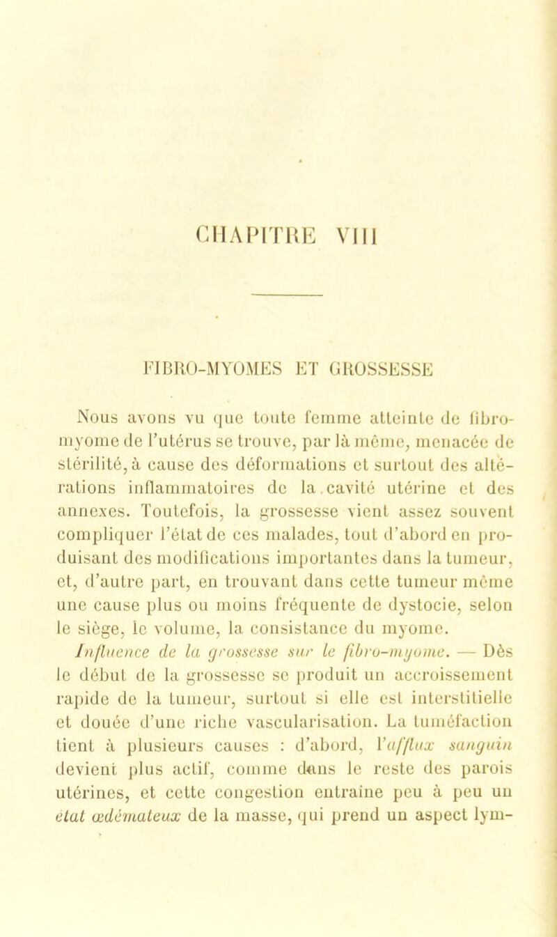 CHAPITRE VIII FIBRO-MYOMES ET GROSSESSE Nous avons vu que toute femme atteinte de fibro- myome de l’utérus se trouve, par là même, menacée de stérilité, à cause des déformations et surtout des alté- rations inflammatoires de la.cavité utérine et des annexes. Toutefois, la grossesse vient assez souvent compliquer l’état de ces malades, tout d’abord en pro- duisant des modifications importantes dans la tumeur, et, d’autre part, en trouvant dans cette tumeur même une cause plus ou moins fréquente de dystocie, selon le siège, le volume, la consistance du myome. Influence de la grossesse sur le fibro-myome. — Dès le début de la grossesse se produit un accroissement rapide de la tumeur, surtout si elle est interstitielle et douée d’une riche vascularisation. La tuméfaction tient à plusieurs causes : d’abord, l’afflux sanguin devient plus actif, comme dans le reste des parois utérines, et cette congestion eutraine peu à peu un état œdémateux de la masse, qui prend un aspect lym-