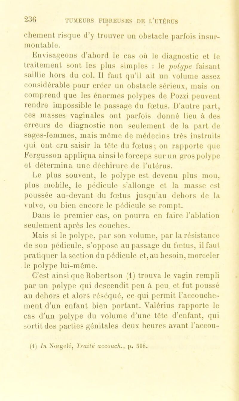 “236 chemenl risque d’y trouver un obstacle parfois insur- montable. Envisageons d’abord le cas où le diagnostic et le traitement sont les plus simples : le polype faisant saillie hors du col. Il faut qu’il ait un volume assez considérable pour créer un obstacle sérieux, mais on comprend que les énormes polypes de Pozzi peuvent rendre impossible le passage du fœtus. D’autre part, ces masses vaginales ont parfois donné lieu à des erreurs de diagnostic non seulement de la part de sages-femmes, mais même de médecins très instruits qui ont cru saisir la tête du fœtus; on rapporte que Fcrgusson appliqua ainsi le forceps sur un gros polype et détermina une déchirure de l’utérus. Le plus souvent, le polype est devenu plus mou. plus mobile, le pédicule s’allonge et la masse esl poussée au-devant du fœtus jusqu’au dehors de la vulve, ou bien encore le pédicule se rompt. Dans le premier cas, on pourra en faire l’ablation seulement après les couches. Mais si le polype, par son volume, par la résistance de son pédicule, s’oppose au passage du fœtus, il faut pratiquer la section du pédicule et, au besoin, morceler le polype lui-même. C’est ainsi que Robertson (1) trouva le vagin rempli par un polype qui descendit peu à peu et fut poussé au dehors et alors réséqué, ce qui permit l’accouche- ment d’un enfant bien portant. Valérius rapporte le cas d’un polype du volume d’une tête d’enfant, qui sortit des parties génitales deux heures avant l'accou- (1) lu Nœgelé, Traité accouch., p. 508.